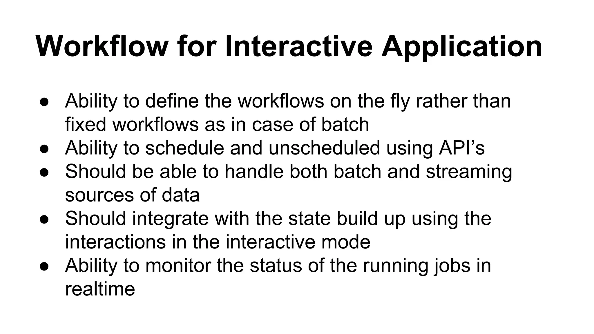Workflow for Interactive Application
● Ability to define the workflows on the fly rather than
fixed workflows as in case of batch
● Ability to schedule and unscheduled using API’s
● Should be able to handle both batch and streaming
sources of data
● Should integrate with the state build up using the
interactions in the interactive mode
● Ability to monitor the status of the running jobs in
realtime
 