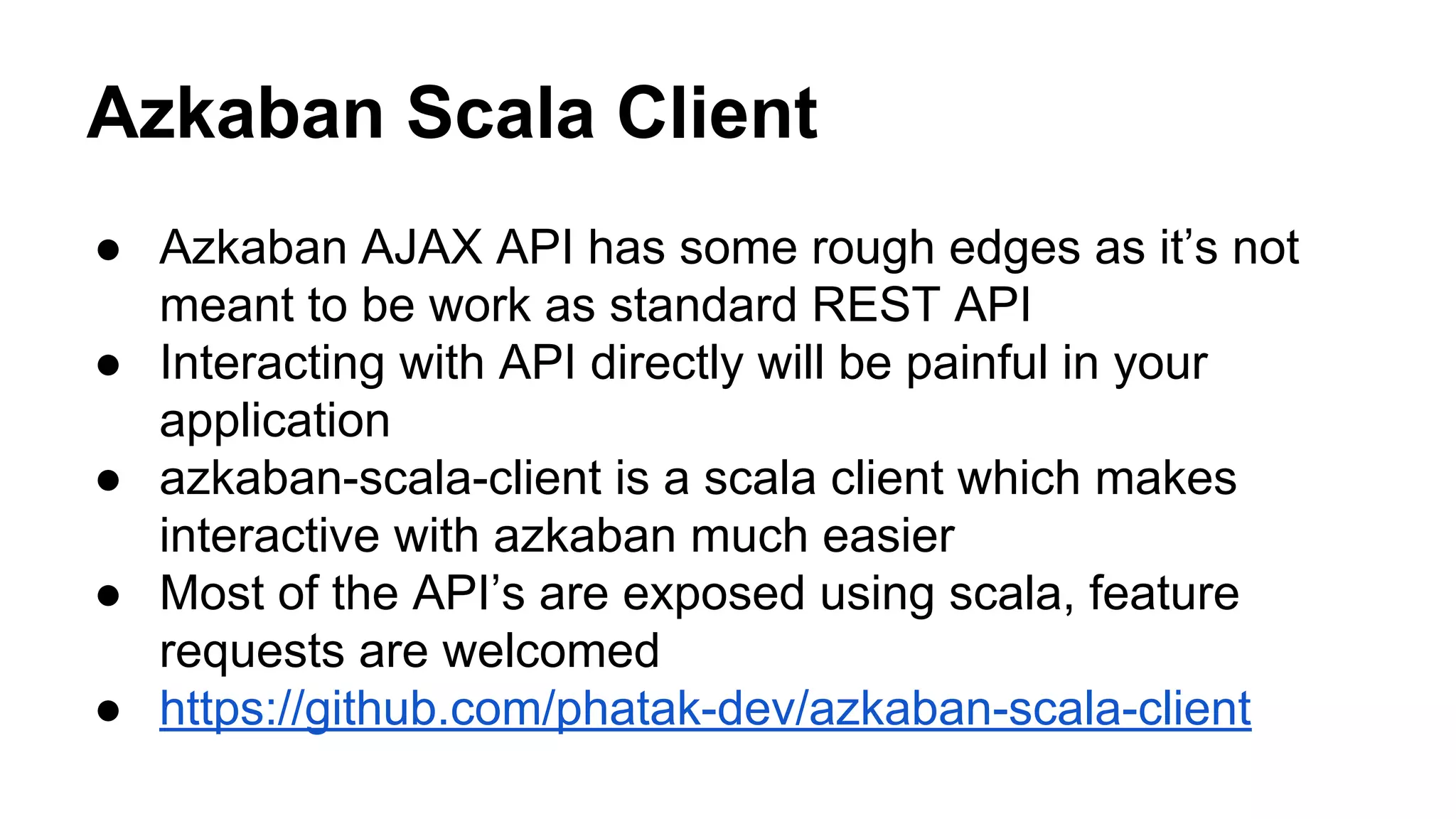 Azkaban Scala Client
● Azkaban AJAX API has some rough edges as it’s not
meant to be work as standard REST API
● Interacting with API directly will be painful in your
application
● azkaban-scala-client is a scala client which makes
interactive with azkaban much easier
● Most of the API’s are exposed using scala, feature
requests are welcomed
● https://github.com/phatak-dev/azkaban-scala-client
 