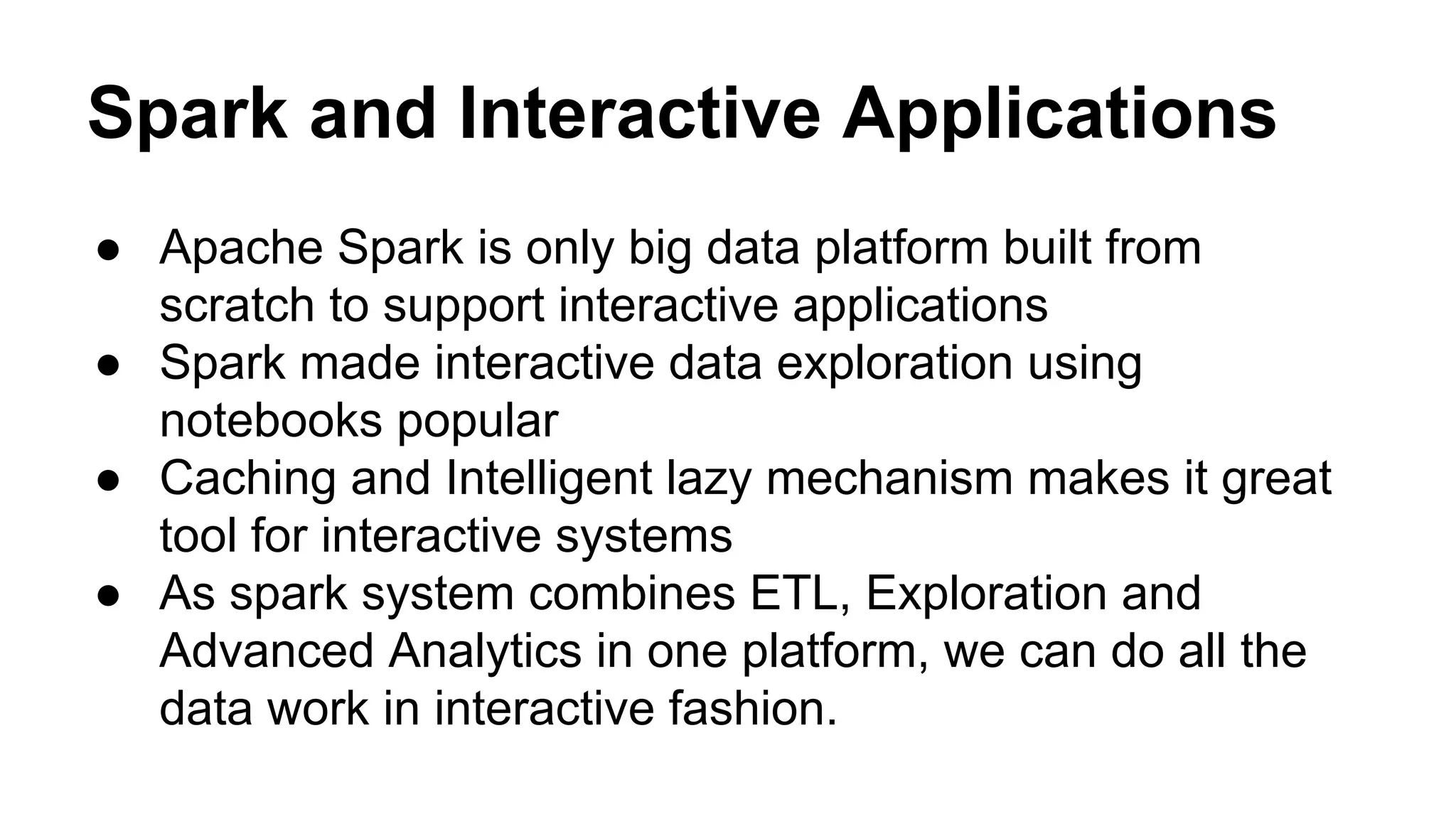 Spark and Interactive Applications
● Apache Spark is only big data platform built from
scratch to support interactive applications
● Spark made interactive data exploration using
notebooks popular
● Caching and Intelligent lazy mechanism makes it great
tool for interactive systems
● As spark system combines ETL, Exploration and
Advanced Analytics in one platform, we can do all the
data work in interactive fashion.
 
