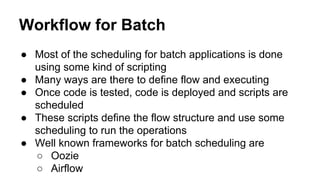 Workflow for Batch
● Most of the scheduling for batch applications is done
using some kind of scripting
● Many ways are there to define flow and executing
● Once code is tested, code is deployed and scripts are
scheduled
● These scripts define the flow structure and use some
scheduling to run the operations
● Well known frameworks for batch scheduling are
○ Oozie
○ Airflow
 