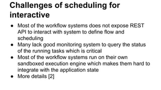 Challenges of scheduling for
interactive
● Most of the workflow systems does not expose REST
API to interact with system to define flow and
scheduling
● Many lack good monitoring system to query the status
of the running tasks which is critical
● Most of the workflow systems run on their own
sandboxed execution engine which makes them hard to
integrate with the application state
● More details [2]
 