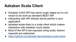 Azkaban Scala Client
● Azkaban AJAX API has some rough edges as it’s not
meant to be work as standard REST API
● Interacting with API directly will be painful in your
application
● azkaban-scala-client is a scala client which makes
interactive with azkaban much easier
● Most of the API’s are exposed using scala, feature
requests are welcomed
● https://github.com/phatak-dev/azkaban-scala-client
 