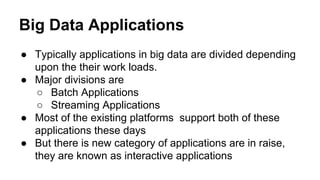 Big Data Applications
● Typically applications in big data are divided depending
upon the their work loads.
● Major divisions are
○ Batch Applications
○ Streaming Applications
● Most of the existing platforms support both of these
applications these days
● But there is new category of applications are in raise,
they are known as interactive applications
 