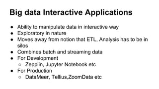 Big data Interactive Applications
● Ability to manipulate data in interactive way
● Exploratory in nature
● Moves away from notion that ETL, Analysis has to be in
silos
● Combines batch and streaming data
● For Development
○ Zepplin, Jupyter Notebook etc
● For Production
○ DataMeer, Tellius,ZoomData etc
 