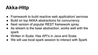 Akka-Http
● Framework to build reactive web application/ services
● Build on top AKKA abstractions for concurrency
● Next version of popular REST framework spray
● As stream is the base abstraction, works well with the
spark
● Written in Scala. Has API’s in Java and Scala
● We will use local spark session to interact with Spark
 