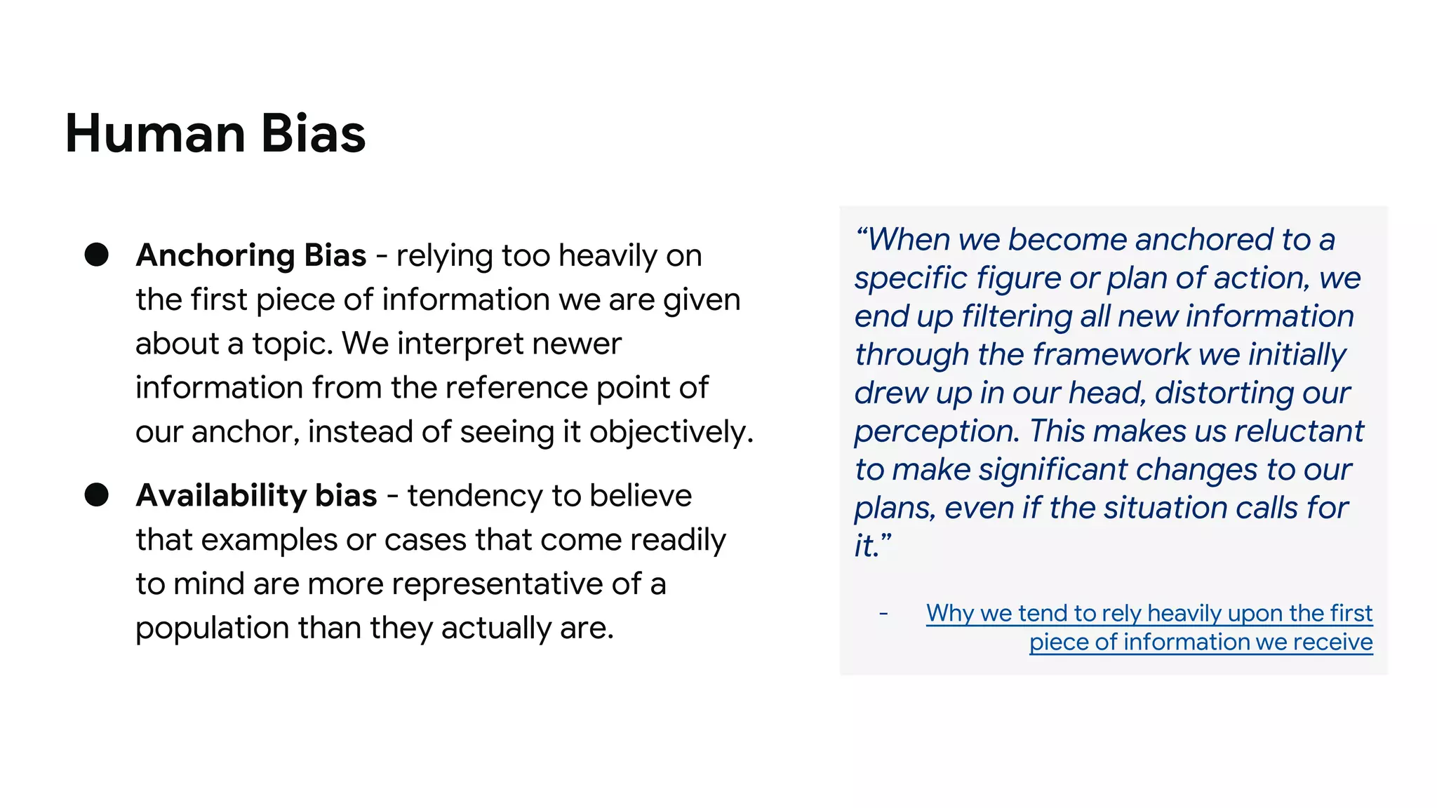 Human Bias
● Anchoring Bias - relying too heavily on
the first piece of information we are given
about a topic. We interpret newer
information from the reference point of
our anchor, instead of seeing it objectively.
● Availability bias - tendency to believe
that examples or cases that come readily
to mind are more representative of a
population than they actually are.
“When we become anchored to a
specific figure or plan of action, we
end up filtering all new information
through the framework we initially
drew up in our head, distorting our
perception. This makes us reluctant
to make significant changes to our
plans, even if the situation calls for
it.”
- Why we tend to rely heavily upon the first
piece of information we receive
 