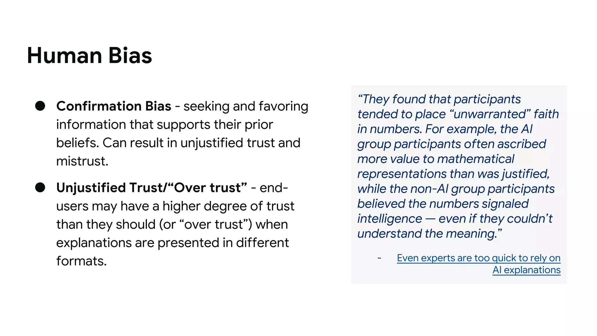Human Bias
● Confirmation Bias - seeking and favoring
information that supports their prior
beliefs. Can result in unjustified trust and
mistrust.
● Unjustified Trust/“Over trust” - end-
users may have a higher degree of trust
than they should (or “over trust”) when
explanations are presented in different
formats.
“They found that participants
tended to place “unwarranted” faith
in numbers. For example, the AI
group participants often ascribed
more value to mathematical
representations than was justified,
while the non-AI group participants
believed the numbers signaled
intelligence — even if they couldn’t
understand the meaning.”
- Even experts are too quick to rely on
AI explanations
 