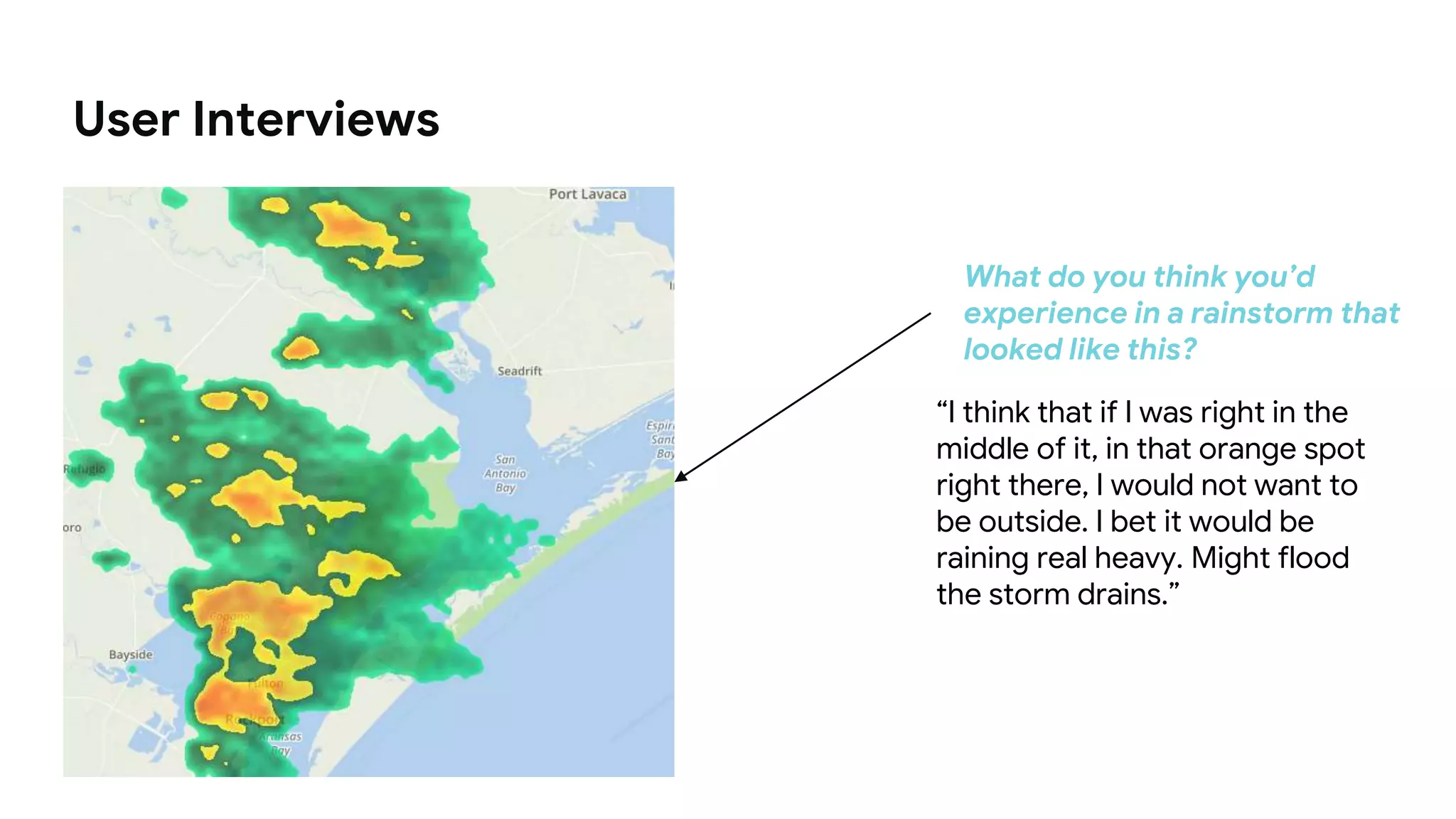 What do you think you’d
experience in a rainstorm that
looked like this?
“I think that if I was right in the
middle of it, in that orange spot
right there, I would not want to
be outside. I bet it would be
raining real heavy. Might flood
the storm drains.”
User Interviews
 