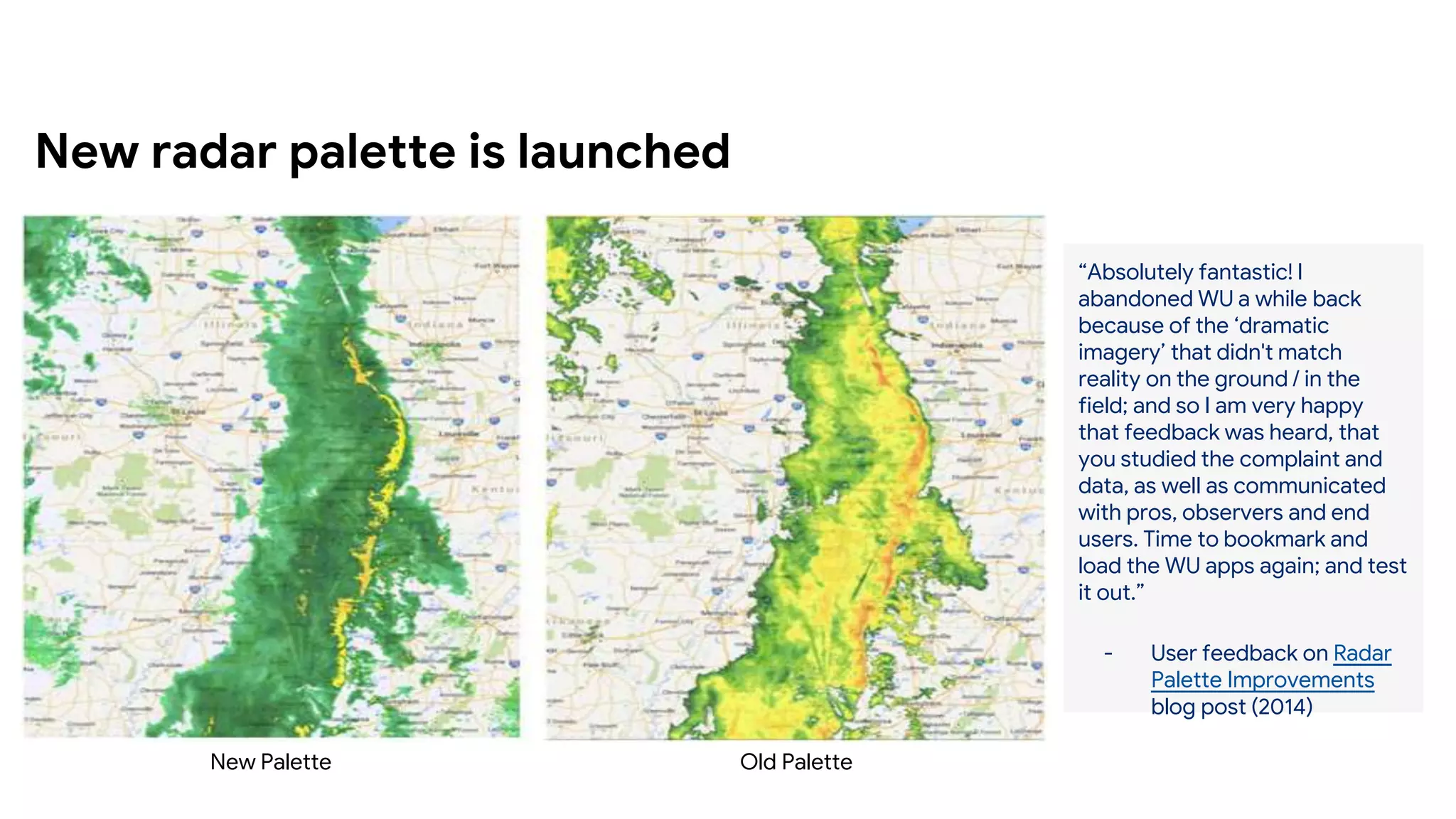 New radar palette is launched
Old Palette
New Palette
“Absolutely fantastic! I
abandoned WU a while back
because of the ‘dramatic
imagery’ that didn't match
reality on the ground / in the
field; and so I am very happy
that feedback was heard, that
you studied the complaint and
data, as well as communicated
with pros, observers and end
users. Time to bookmark and
load the WU apps again; and test
it out.”
- User feedback on Radar
Palette Improvements
blog post (2014)
 