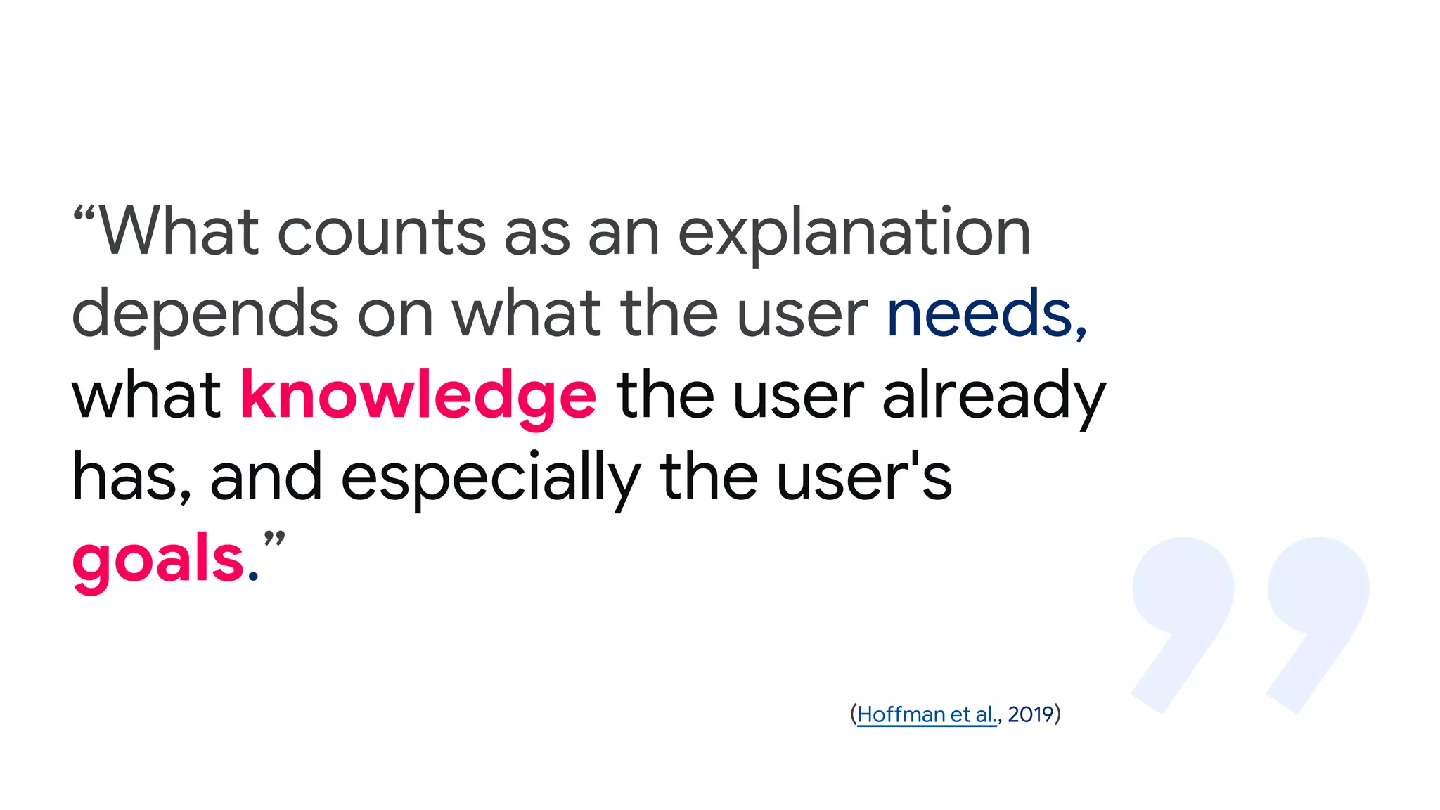 “What counts as an explanation
depends on what the user needs,
what knowledge the user already
has, and especially the user's
goals.”
(Hoffman et al., 2019)
 