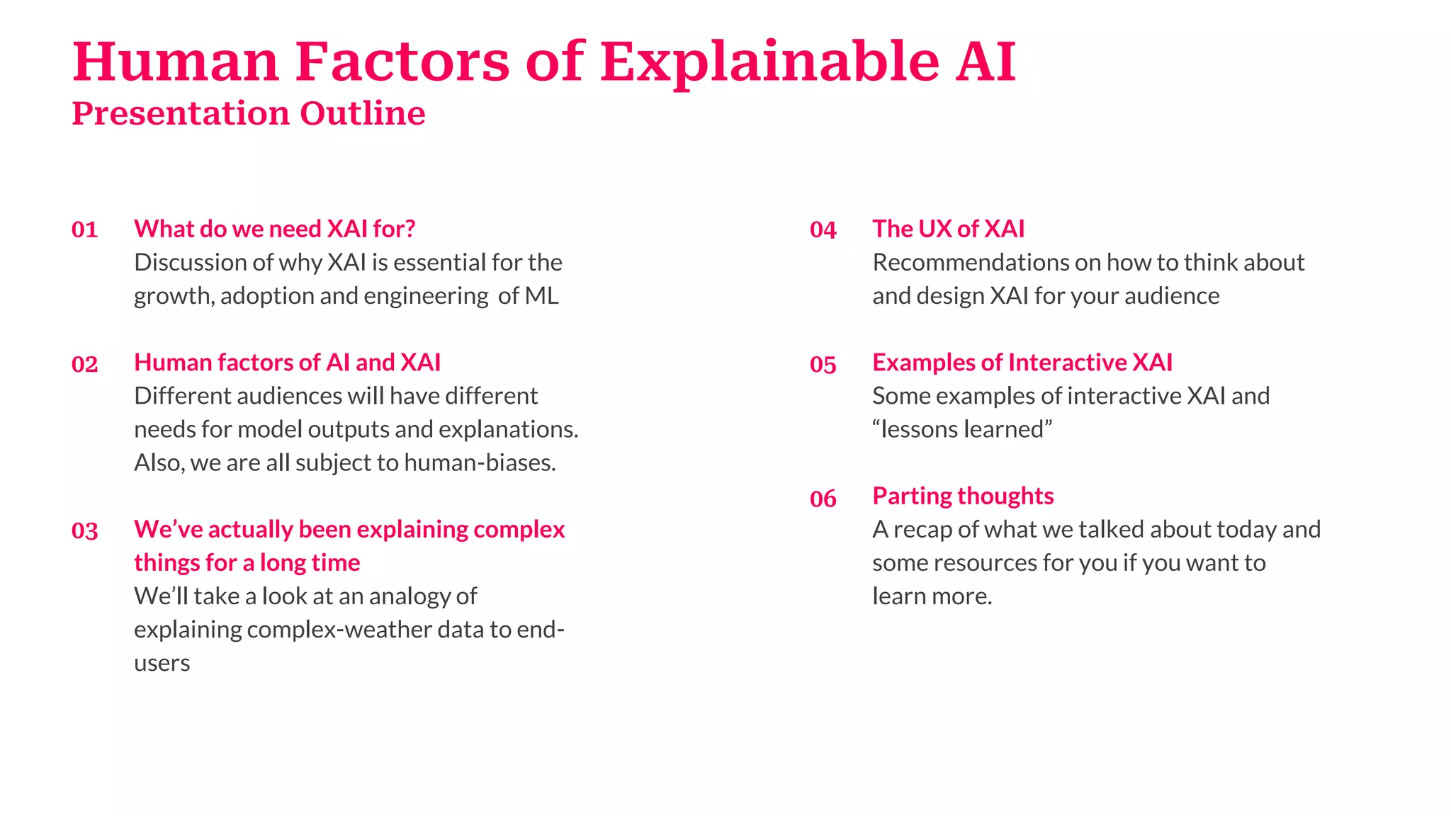 01 What do we need XAI for?
Discussion of why XAI is essential for the
growth, adoption and engineering of ML
Human factors of AI and XAI
Different audiences will have different
needs for model outputs and explanations.
Also, we are all subject to human-biases.
We’ve actually been explaining complex
things for a long time
We’ll take a look at an analogy of
explaining complex-weather data to end-
users
Human Factors of Explainable AI
Presentation Outline
02
03
04 The UX of XAI
Recommendations on how to think about
and design XAI for your audience
Examples of Interactive XAI
Some examples of interactive XAI and
“lessons learned”
Parting thoughts
A recap of what we talked about today and
some resources for you if you want to
learn more.
05
06
 