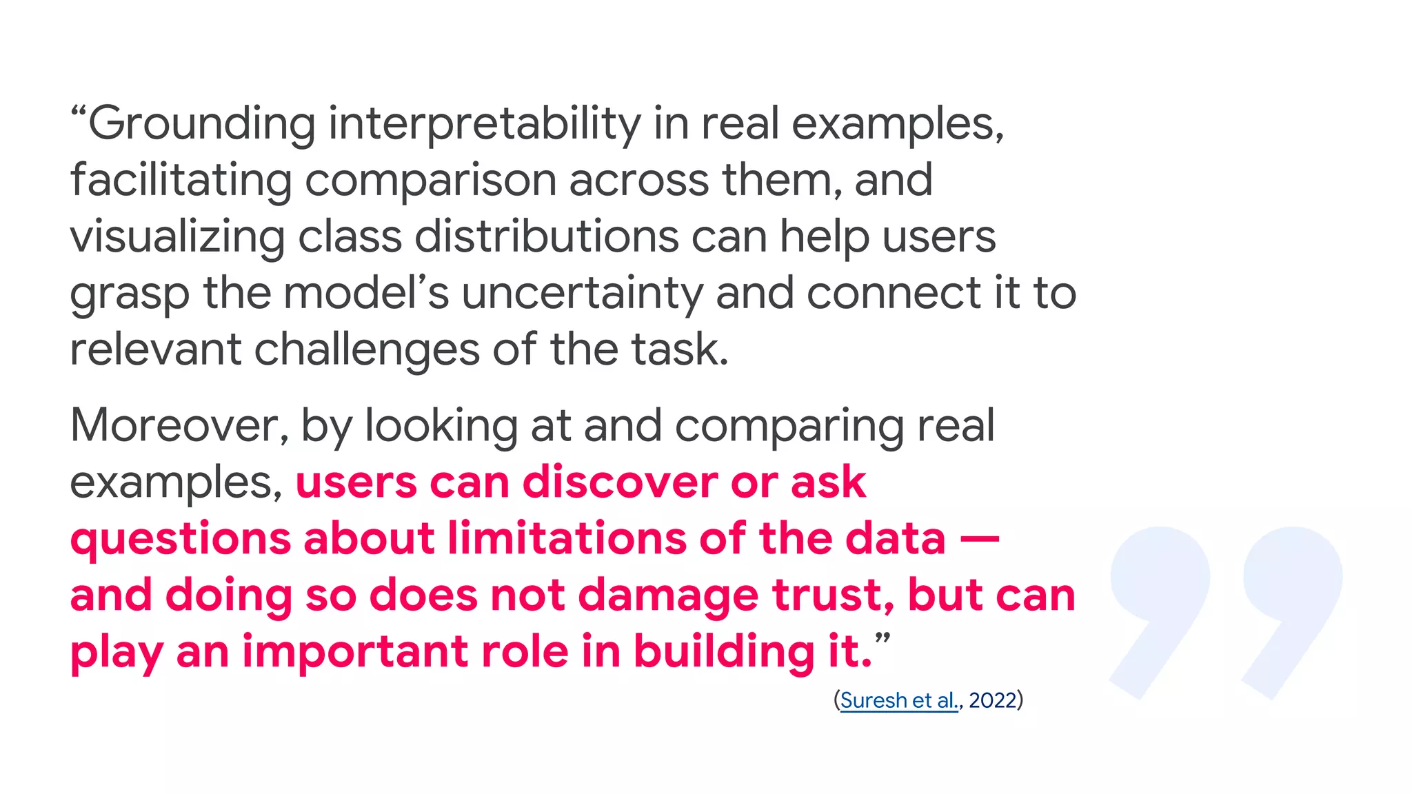 “Grounding interpretability in real examples,
facilitating comparison across them, and
visualizing class distributions can help users
grasp the model’s uncertainty and connect it to
relevant challenges of the task.
Moreover, by looking at and comparing real
examples, users can discover or ask
questions about limitations of the data —
and doing so does not damage trust, but can
play an important role in building it.”
(Suresh et al., 2022)
 