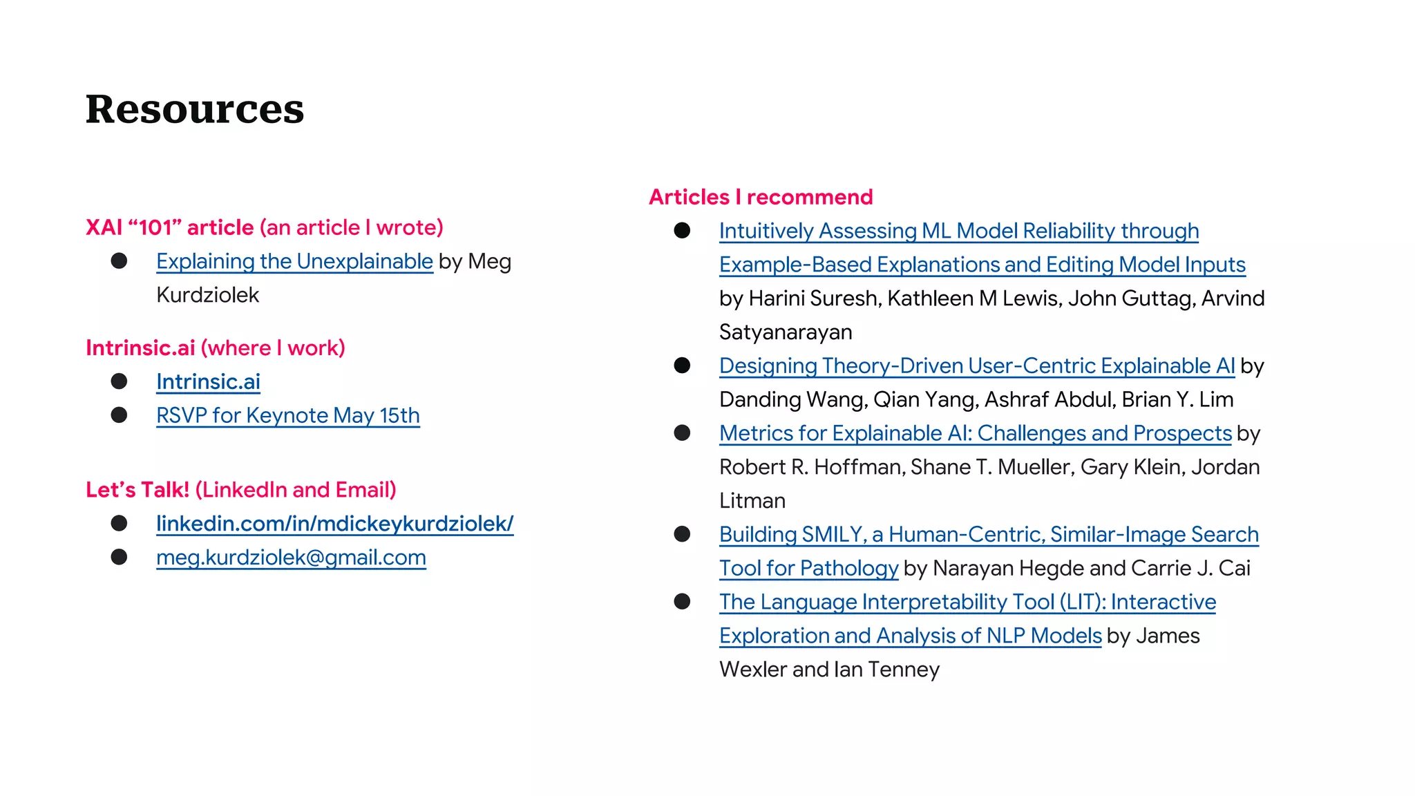 XAI “101” article (an article I wrote)
● Explaining the Unexplainable by Meg
Kurdziolek
Resources
Intrinsic.ai (where I work)
● Intrinsic.ai
● RSVP for Keynote May 15th
Articles I recommend
● Intuitively Assessing ML Model Reliability through
Example-Based Explanations and Editing Model Inputs
by Harini Suresh, Kathleen M Lewis, John Guttag, Arvind
Satyanarayan
● Designing Theory-Driven User-Centric Explainable AI by
Danding Wang, Qian Yang, Ashraf Abdul, Brian Y. Lim
● Metrics for Explainable AI: Challenges and Prospects by
Robert R. Hoffman, Shane T. Mueller, Gary Klein, Jordan
Litman
● Building SMILY, a Human-Centric, Similar-Image Search
Tool for Pathology by Narayan Hegde and Carrie J. Cai
● The Language Interpretability Tool (LIT): Interactive
Exploration and Analysis of NLP Models by James
Wexler and Ian Tenney
Let’s Talk! (LinkedIn and Email)
● linkedin.com/in/mdickeykurdziolek/
● meg.kurdziolek@gmail.com
 