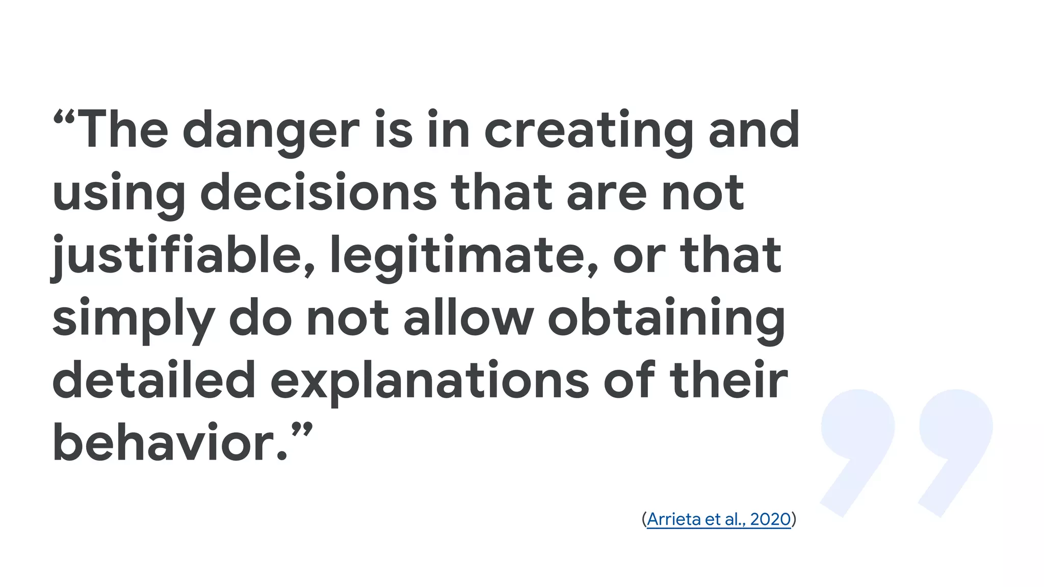 “The danger is in creating and
using decisions that are not
justifiable, legitimate, or that
simply do not allow obtaining
detailed explanations of their
behavior.”
(Arrieta et al., 2020)
 