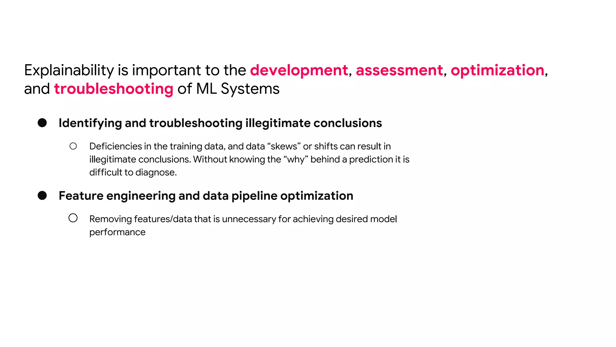 ● Identifying and troubleshooting illegitimate conclusions
○ Deficiencies in the training data, and data “skews” or shifts can result in
illegitimate conclusions. Without knowing the “why” behind a prediction it is
difficult to diagnose.
● Feature engineering and data pipeline optimization
○ Removing features/data that is unnecessary for achieving desired model
performance
Explainability is important to the development, assessment, optimization,
and troubleshooting of ML Systems
 