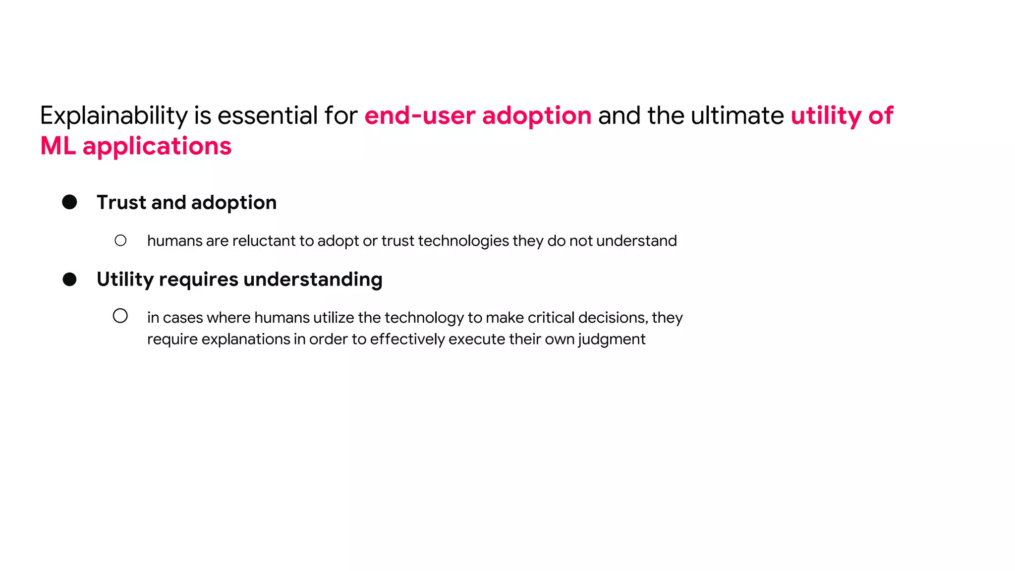 ● Trust and adoption
○ humans are reluctant to adopt or trust technologies they do not understand
● Utility requires understanding
○ in cases where humans utilize the technology to make critical decisions, they
require explanations in order to effectively execute their own judgment
Explainability is essential for end-user adoption and the ultimate utility of
ML applications
 