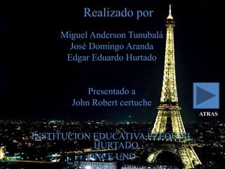 Realizado por
     Miguel Anderson Tunubalá
       José Domingo Aranda
      Edgar Eduardo Hurtado


           Presentado a
       John Robert certuche
                                 ATRAS



INSTITUCION EDUCATIVA EZEQUIEL
            HURTADO
           ONCE UNO
 