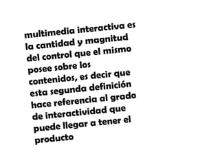 multimedia interactiva es la
 cantidad y magnitud del control
  que el mismo posee sobre los
  contenidos, es decir que esta
     segunda definición hace
        referencia al grado de
interactividad que puede llegar a
    multimedia interactiva es la cantidad y magnitud
            tener el productodefinición
       del control que el mismo posee sobre los
   contenidos, es decir que esta segunda
     hace referencia al grado de interactividad que
            puede llegar a tener el producto
 