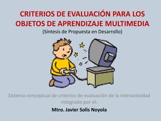 CRITERIOS DE EVALUACIÓN PARA LOS OBJETOS DE APRENDIZAJE MULTIMEDIA(Síntesis de Propuesta en Desarrollo) Sistema conceptual de criterios de evaluación de la interactividad integrado por el: Mtro. Javier SolisNoyola 