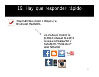 35	
  
Responder/aprovechar a ataques y a
coyunturas especiales.
Vía múltiples canales se
generan recursos de apoyo
para que simpatizantes y
ciudadanos “multipliquen”
tales mensajes
19. Hay que responder rápido
 