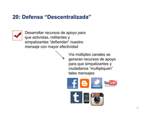41	
  
20: Defensa “Descentralizada”
Desarrollar recursos de apoyo para
que activistas, militantes y
simpatizantes “defiendan” nuestro
mensaje con mayor efectividad
Vía múltiples canales se
generan recursos de apoyo
para que simpatizantes y
ciudadanos “multipliquen”
tales mensajes
 
