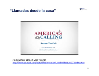 68	
  
“Llamadas desde la casa”
FLS	
  Volunteer	
  Connect	
  User	
  Tutorial	
  
h#p://www.youtube.com/watch?feature=player_embedded&v=G2Tnmk6A9zM	
  
 