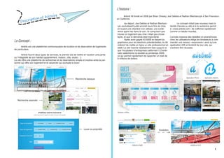 Description et histoire
Le Concept :
	 Airbnb est une plateforme communautaire de location et de réservation de logements
de particuliers.
	 Airbnb fournit deux types de services, le premier est de mettre en location une partie
ou l’intégralité de son habitat (appartement, maison, villa, studio ...).
Le site offre une plateforme de recherches et de réservations simple et intuitive entre la per-
sonne qui offre son logement et le vacancier qui souhaite le louer.
Recherche basique
Recherche avancée
Louer sa propriété
L’histoire :
	 Airbnb fût fondé en 2008 par Brian Chesky, Joe Gebbia et Nathan Blecharczyk à San Francisco
en Californie.
	
		 Au départ, Joe Gebbia et Nathan Blecharc-
zyk souhaitaient juste arrondir leurs fins de mois,
en louant une chambre non utilisée, une confé-
rence ayant lieu dans le coin, ils comprirent que
trouver un logement peu cher n’était pas chose
facile, et que la demande était importante.
	 Après avoir gagné 40.000$ en faisant du
graphisme pour les élections présidentielles, ils dé-
cidèrent de mettre en ligne un site professionnel en
2008. Le site marche relativement bien jusqu’à ce
que l’incubateur d’entreprises californien Y Combi-
nator sélectionne la société au printemps 2009,
ce qui permet rapidement de rapporter un total de
8 millions de dollars.
	 Le concept n’était pas nouveau mais la
facilité d’accès au site et à la recherche permit
à «www.airbnb.com» de s’affirmer rapidement
comme un leader mondial.
L’arrivée massive des tablettes et smartphones
chez les utilisateurs obliga les fondateurs à com-
mander une version «responsive» ainsi qu’une
application iOS et Androïd de leur site, qui
s’avèrent être réussies.
Quelques chiffres...
Application iPhone Application Androïd
AirBnB en 2008 AirBnB en 2014
Evolution
1
 