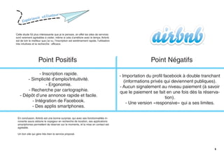 Expérience utilisateur
6
Cette étude fût plus intéressante que je le pensais, en effet les sites de services
sont rarement agréables à visiter, même si cela s’améliore avec le temps. Airbnb
est de loin le meilleur que j’ai vu, l’inscription est extrêmement rapide, l’utilisation
très intuitives et la recherche : efficace.
Point Positifs Point Négatifs
- Inscription rapide.
- Simplicité d’emploi/Intuitivité.
- Ergonomie.
- Recherche par cartographie.
- Dépôt d’une annonce rapide et facile.
- Intégration de Facebook.
- Des applis smartphones.
- Importation du profil facebook à double tranchant
(informations privés qui deviennent publiques).
- Aucun signalement au niveau paiement (à savoir
que le paiement se fait en une fois dès la réserva-
tion).
- Une version «responsive» qui a ses limites.
En conclusion, Airbnb est une bonne surprise, qui avec ses fonctionnalités in-
novante saura séduire le voyageur en recherche de location, ses applications
smartphones permettent de réserver sur le moments, et la mise en contact est
agréable.
Un bon site qui gère très bien le service proposé.
 