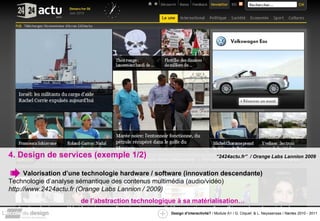 4. Design de services (exemple 1/2) Valorisation d’une technologie hardware / software (innovation descendante) Technologie d’analyse sémantique des contenus multimédia (audio/vidéo) http://www.2424actu.fr (Orange Labs Lannion / 2009) de l’abstraction technologique à sa matérialisation… “ 2424actu.fr”  / Orange Labs Lannion 2009 