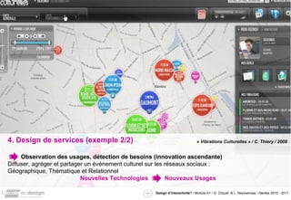 4. Design de services (exemple 2/2) Observation des usages, détection de besoins (innovation ascendante) Diffuser, agréger et partager un événement culturel sur les réseaux sociaux : Géographique, Thématique et Relationnel Nouvelles Technologies  Nouveaux Usages « Vibrations Culturelles » / C. Thiery / 2008 