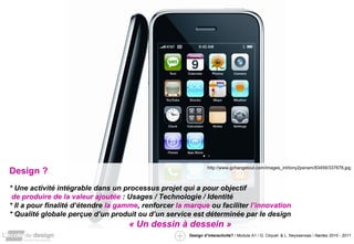 Design ? * Une activité intégrable dans un processus projet qui a pour objectif   de produire de la valeur ajoutée  : Usages / Technologie / Identité  * Il a pour finalité d’étendre  la gamme , renforcer  la marque  ou faciliter  l’innovation  * Qualité globale perçue d’un produit ou d’un service est déterminée par le design « Un dessin à dessein » http://www.gchangetout.com/images_int/tony2panam/83459/337678.jpg 
