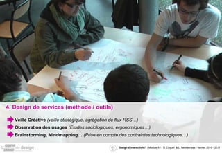 4. Design de services (méthode / outils) Veille Créative  (veille stratégique, agrégation de flux RSS…) Observation des usages  (Etudes sociologiques, ergonomiques…) Brainstorming, Mindmapping…  (Prise en compte des contraintes technologiques…) 
