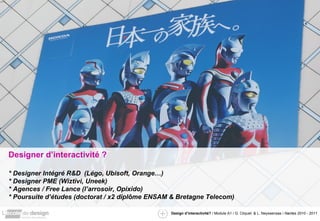 Designer d’interactivité ? * Designer Intégré R&D  (Légo, Ubisoft, Orange…) * Designer PME (Wiztivi, Uneek) * Agences / Free Lance (l’arrosoir, Opixido) * Poursuite d’études (doctorat / x2 diplôme ENSAM & Bretagne Telecom) 