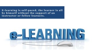 E-learning is self-paced, the learner is all
by himself without the support of an
instructor or fellow learners.
 