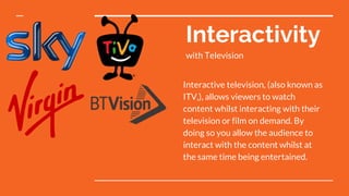 Interactivity
with Television
Interactive television, (also known as
ITV,), allows viewers to watch
content whilst interacting with their
television or film on demand. By
doing so you allow the audience to
interact with the content whilst at
the same time being entertained.
 
