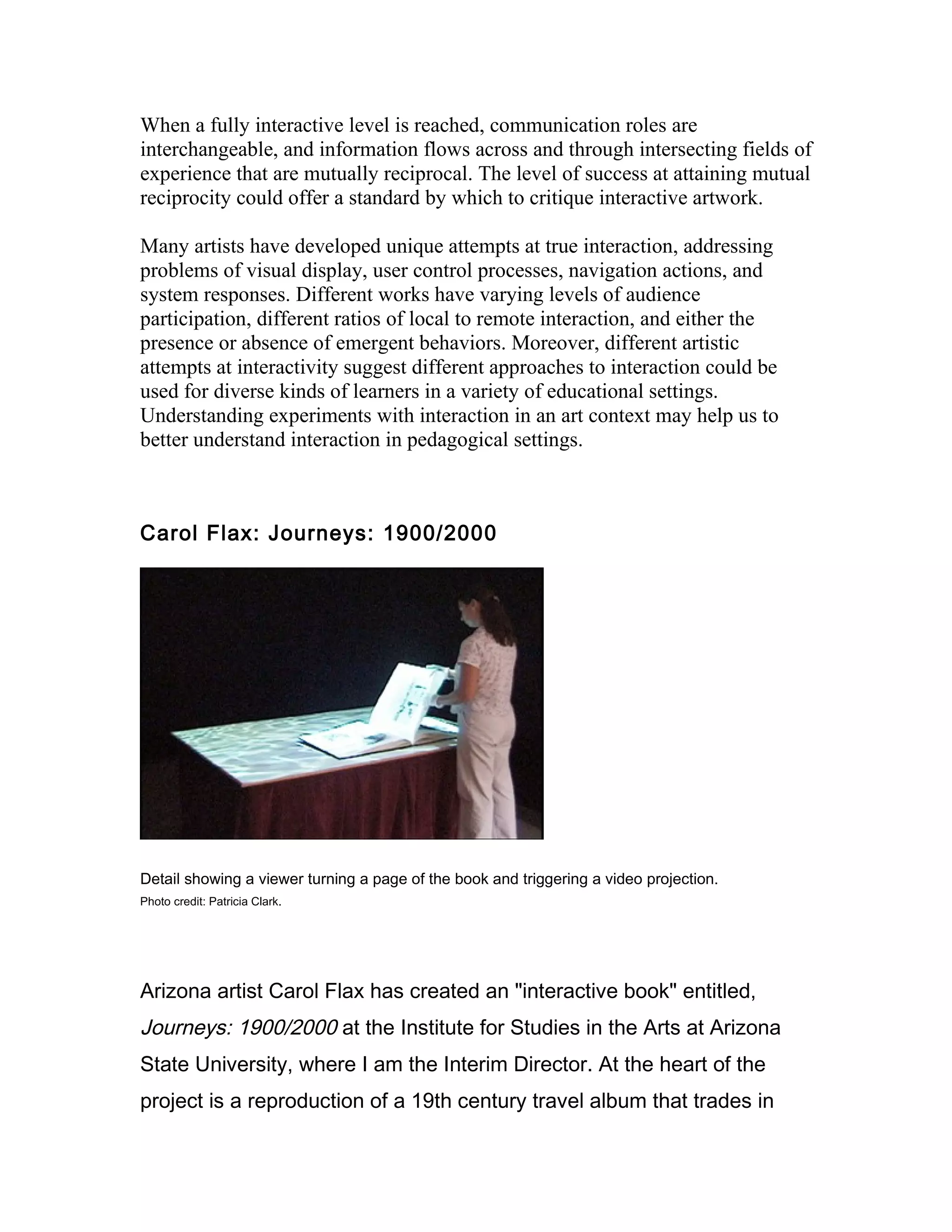 When a fully interactive level is reached, communication roles are
interchangeable, and information flows across and through intersecting fields of
experience that are mutually reciprocal. The level of success at attaining mutual
reciprocity could offer a standard by which to critique interactive artwork.

Many artists have developed unique attempts at true interaction, addressing
problems of visual display, user control processes, navigation actions, and
system responses. Different works have varying levels of audience
participation, different ratios of local to remote interaction, and either the
presence or absence of emergent behaviors. Moreover, different artistic
attempts at interactivity suggest different approaches to interaction could be
used for diverse kinds of learners in a variety of educational settings.
Understanding experiments with interaction in an art context may help us to
better understand interaction in pedagogical settings.



Carol Flax: Journeys: 1900/2000




Detail showing a viewer turning a page of the book and triggering a video projection.
Photo credit: Patricia Clark.




Arizona artist Carol Flax has created an "interactive book" entitled,
Journeys: 1900/2000 at the Institute for Studies in the Arts at Arizona
State University, where I am the Interim Director. At the heart of the
project is a reproduction of a 19th century travel album that trades in
 