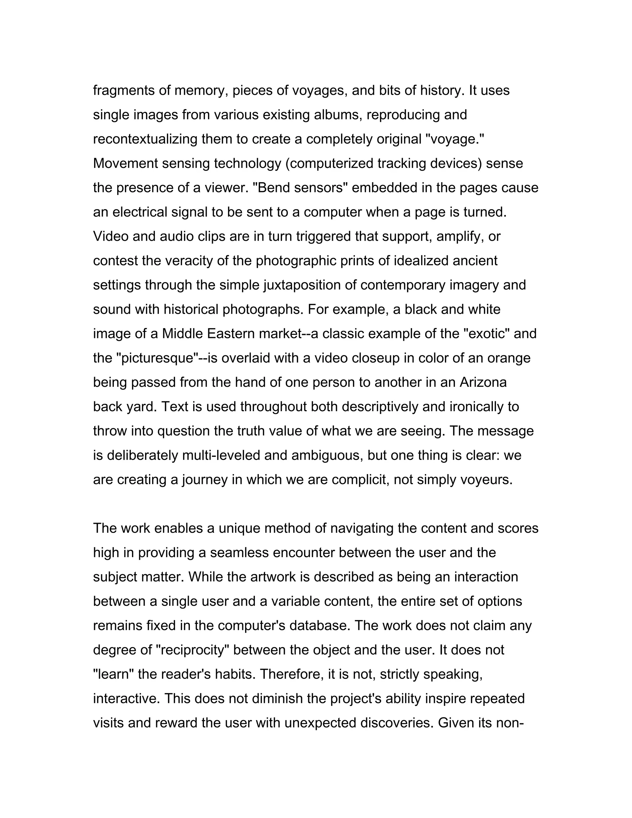 fragments of memory, pieces of voyages, and bits of history. It uses
single images from various existing albums, reproducing and
recontextualizing them to create a completely original "voyage."
Movement sensing technology (computerized tracking devices) sense
the presence of a viewer. "Bend sensors" embedded in the pages cause
an electrical signal to be sent to a computer when a page is turned.
Video and audio clips are in turn triggered that support, amplify, or
contest the veracity of the photographic prints of idealized ancient
settings through the simple juxtaposition of contemporary imagery and
sound with historical photographs. For example, a black and white
image of a Middle Eastern market--a classic example of the "exotic" and
the "picturesque"--is overlaid with a video closeup in color of an orange
being passed from the hand of one person to another in an Arizona
back yard. Text is used throughout both descriptively and ironically to
throw into question the truth value of what we are seeing. The message
is deliberately multi-leveled and ambiguous, but one thing is clear: we
are creating a journey in which we are complicit, not simply voyeurs.


The work enables a unique method of navigating the content and scores
high in providing a seamless encounter between the user and the
subject matter. While the artwork is described as being an interaction
between a single user and a variable content, the entire set of options
remains fixed in the computer's database. The work does not claim any
degree of "reciprocity" between the object and the user. It does not
"learn" the reader's habits. Therefore, it is not, strictly speaking,
interactive. This does not diminish the project's ability inspire repeated
visits and reward the user with unexpected discoveries. Given its non-
 