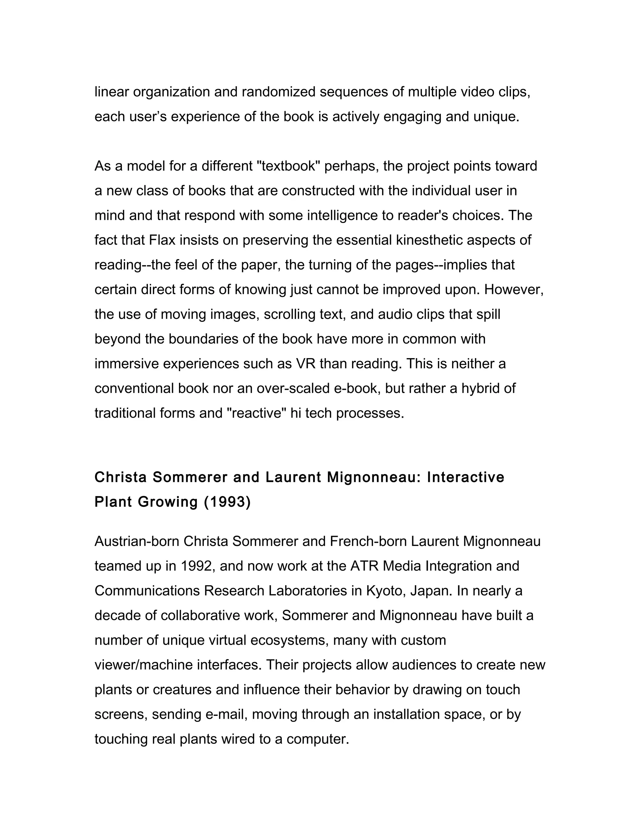 linear organization and randomized sequences of multiple video clips,
each user’s experience of the book is actively engaging and unique.


As a model for a different "textbook" perhaps, the project points toward
a new class of books that are constructed with the individual user in
mind and that respond with some intelligence to reader's choices. The
fact that Flax insists on preserving the essential kinesthetic aspects of
reading--the feel of the paper, the turning of the pages--implies that
certain direct forms of knowing just cannot be improved upon. However,
the use of moving images, scrolling text, and audio clips that spill
beyond the boundaries of the book have more in common with
immersive experiences such as VR than reading. This is neither a
conventional book nor an over-scaled e-book, but rather a hybrid of
traditional forms and "reactive" hi tech processes.



Christa Sommerer and Laurent Mignonneau: Interactive
Plant Growing (1993)

Austrian-born Christa Sommerer and French-born Laurent Mignonneau
teamed up in 1992, and now work at the ATR Media Integration and
Communications Research Laboratories in Kyoto, Japan. In nearly a
decade of collaborative work, Sommerer and Mignonneau have built a
number of unique virtual ecosystems, many with custom
viewer/machine interfaces. Their projects allow audiences to create new
plants or creatures and influence their behavior by drawing on touch
screens, sending e-mail, moving through an installation space, or by
touching real plants wired to a computer.
 
