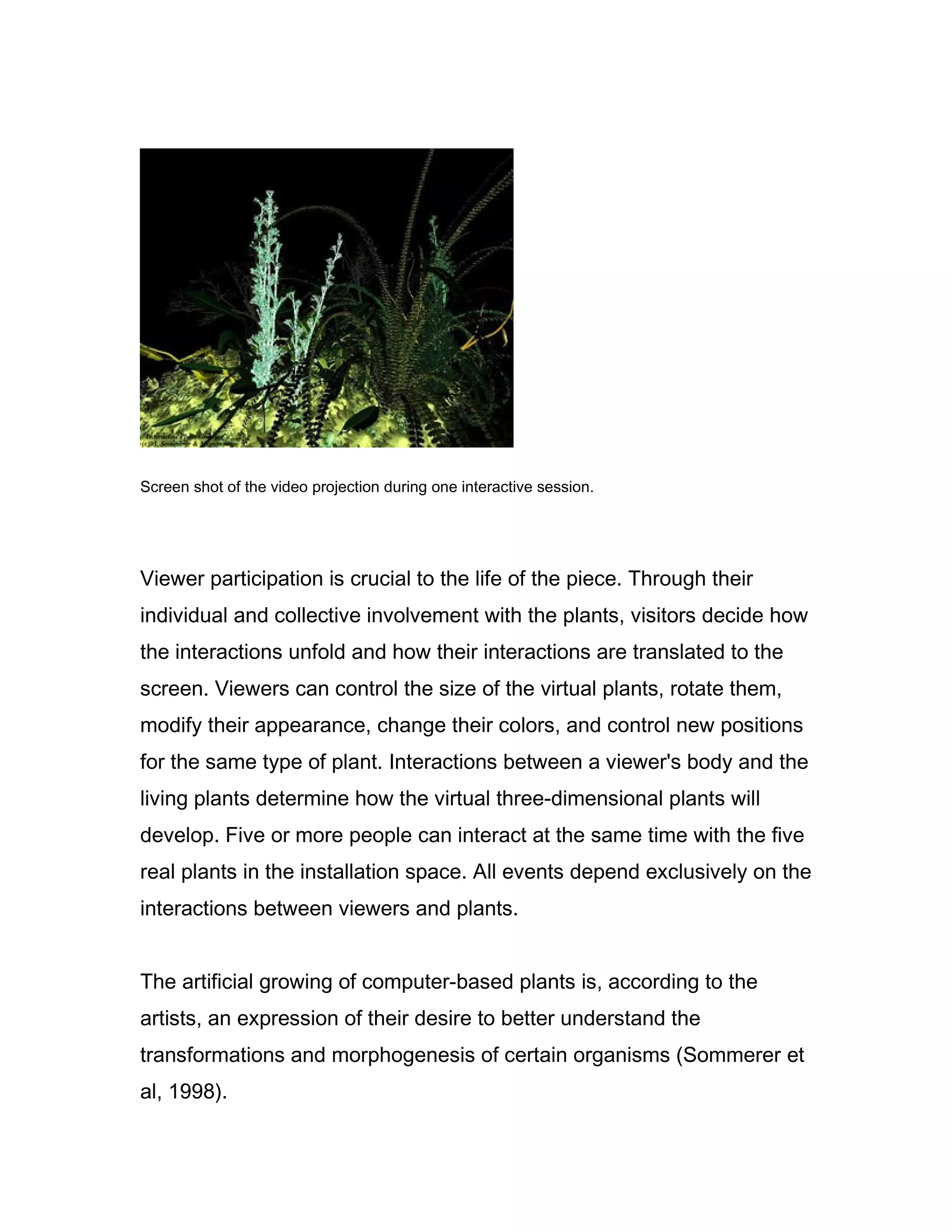 Screen shot of the video projection during one interactive session.




Viewer participation is crucial to the life of the piece. Through their
individual and collective involvement with the plants, visitors decide how
the interactions unfold and how their interactions are translated to the
screen. Viewers can control the size of the virtual plants, rotate them,
modify their appearance, change their colors, and control new positions
for the same type of plant. Interactions between a viewer's body and the
living plants determine how the virtual three-dimensional plants will
develop. Five or more people can interact at the same time with the five
real plants in the installation space. All events depend exclusively on the
interactions between viewers and plants.


The artificial growing of computer-based plants is, according to the
artists, an expression of their desire to better understand the
transformations and morphogenesis of certain organisms (Sommerer et
al, 1998).
 