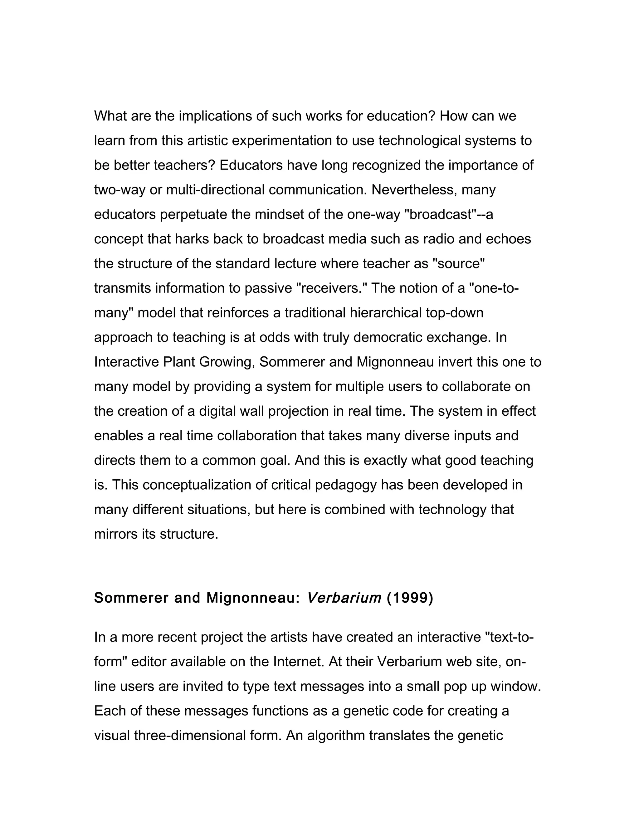 What are the implications of such works for education? How can we
learn from this artistic experimentation to use technological systems to
be better teachers? Educators have long recognized the importance of
two-way or multi-directional communication. Nevertheless, many
educators perpetuate the mindset of the one-way "broadcast"--a
concept that harks back to broadcast media such as radio and echoes
the structure of the standard lecture where teacher as "source"
transmits information to passive "receivers." The notion of a "one-to-
many" model that reinforces a traditional hierarchical top-down
approach to teaching is at odds with truly democratic exchange. In
Interactive Plant Growing, Sommerer and Mignonneau invert this one to
many model by providing a system for multiple users to collaborate on
the creation of a digital wall projection in real time. The system in effect
enables a real time collaboration that takes many diverse inputs and
directs them to a common goal. And this is exactly what good teaching
is. This conceptualization of critical pedagogy has been developed in
many different situations, but here is combined with technology that
mirrors its structure.



Sommerer and Mignonneau: Verbarium (1999)

In a more recent project the artists have created an interactive "text-to-
form" editor available on the Internet. At their Verbarium web site, on-
line users are invited to type text messages into a small pop up window.
Each of these messages functions as a genetic code for creating a
visual three-dimensional form. An algorithm translates the genetic
 
