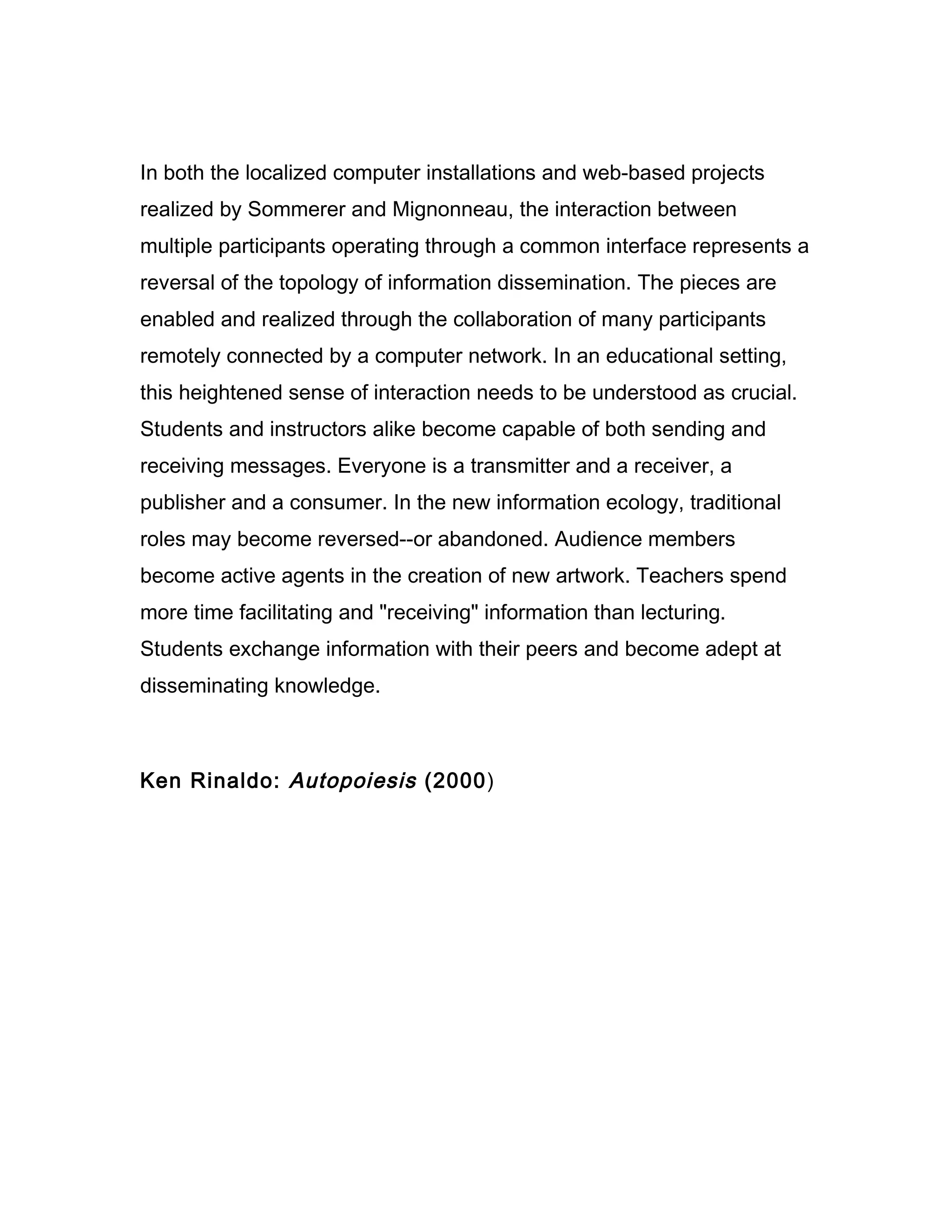In both the localized computer installations and web-based projects
realized by Sommerer and Mignonneau, the interaction between
multiple participants operating through a common interface represents a
reversal of the topology of information dissemination. The pieces are
enabled and realized through the collaboration of many participants
remotely connected by a computer network. In an educational setting,
this heightened sense of interaction needs to be understood as crucial.
Students and instructors alike become capable of both sending and
receiving messages. Everyone is a transmitter and a receiver, a
publisher and a consumer. In the new information ecology, traditional
roles may become reversed--or abandoned. Audience members
become active agents in the creation of new artwork. Teachers spend
more time facilitating and "receiving" information than lecturing.
Students exchange information with their peers and become adept at
disseminating knowledge.



Ken Rinaldo: Autopoiesis (2000)
 