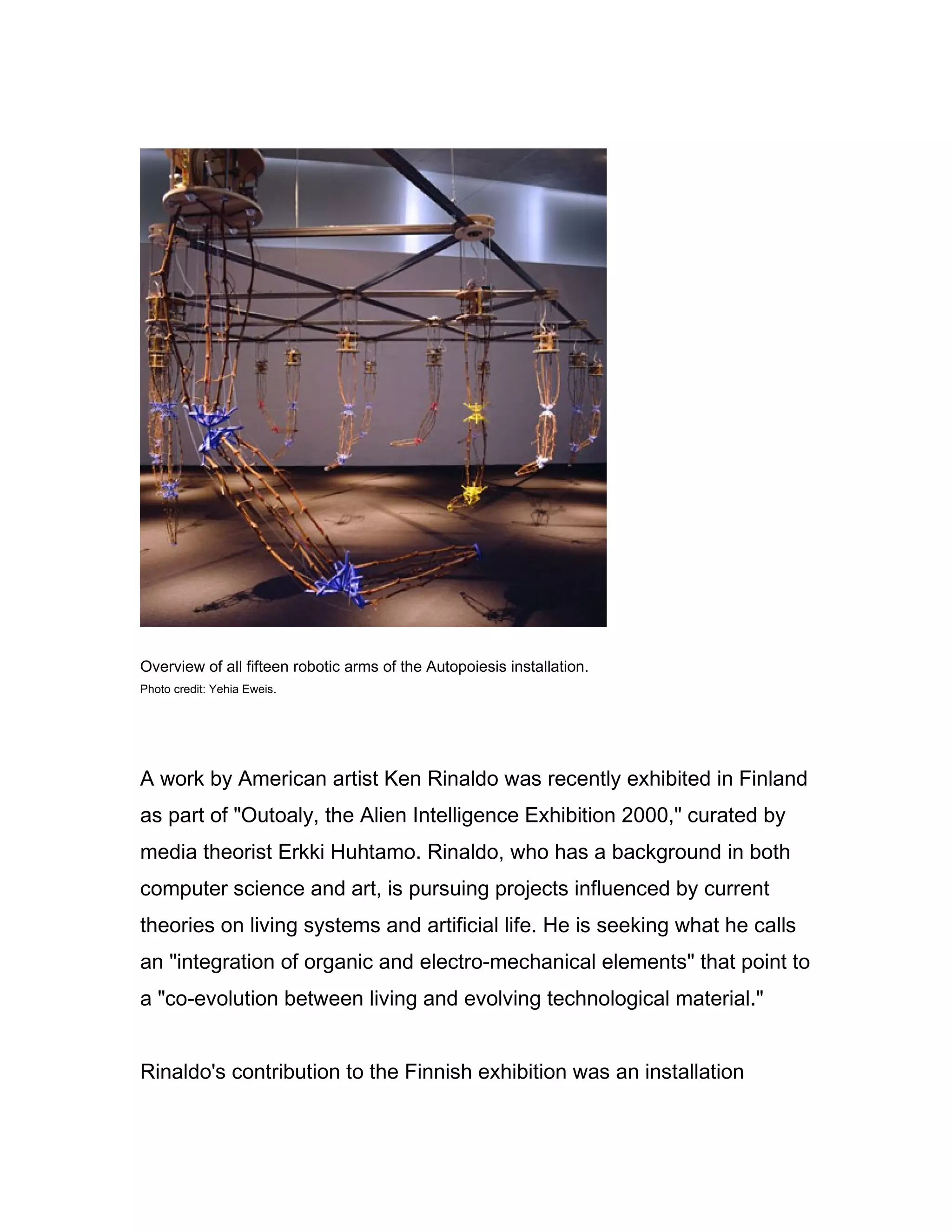 Overview of all fifteen robotic arms of the Autopoiesis installation.
Photo credit: Yehia Eweis.




A work by American artist Ken Rinaldo was recently exhibited in Finland
as part of "Outoaly, the Alien Intelligence Exhibition 2000," curated by
media theorist Erkki Huhtamo. Rinaldo, who has a background in both
computer science and art, is pursuing projects influenced by current
theories on living systems and artificial life. He is seeking what he calls
an "integration of organic and electro-mechanical elements" that point to
a "co-evolution between living and evolving technological material."


Rinaldo's contribution to the Finnish exhibition was an installation
 