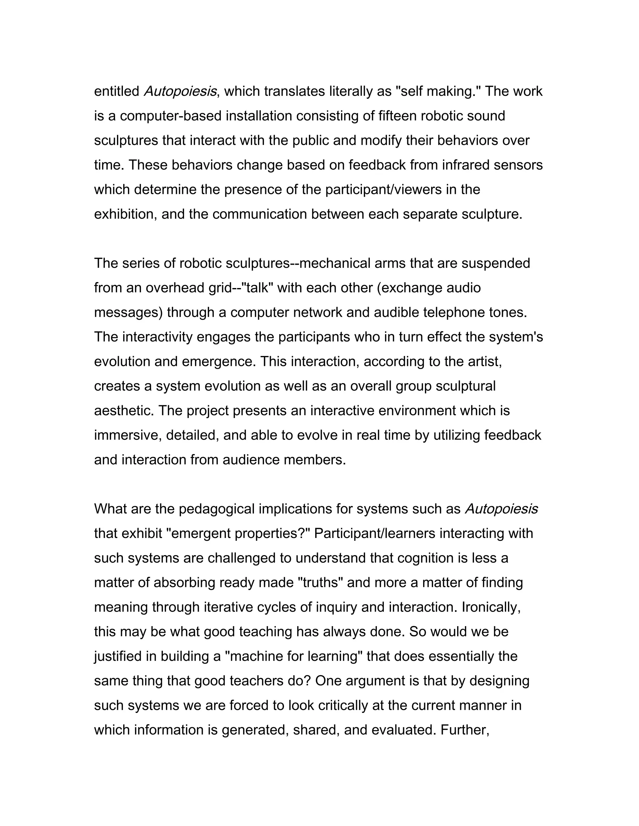 entitled Autopoiesis, which translates literally as "self making." The work
is a computer-based installation consisting of fifteen robotic sound
sculptures that interact with the public and modify their behaviors over
time. These behaviors change based on feedback from infrared sensors
which determine the presence of the participant/viewers in the
exhibition, and the communication between each separate sculpture.


The series of robotic sculptures--mechanical arms that are suspended
from an overhead grid--"talk" with each other (exchange audio
messages) through a computer network and audible telephone tones.
The interactivity engages the participants who in turn effect the system's
evolution and emergence. This interaction, according to the artist,
creates a system evolution as well as an overall group sculptural
aesthetic. The project presents an interactive environment which is
immersive, detailed, and able to evolve in real time by utilizing feedback
and interaction from audience members.


What are the pedagogical implications for systems such as Autopoiesis
that exhibit "emergent properties?" Participant/learners interacting with
such systems are challenged to understand that cognition is less a
matter of absorbing ready made "truths" and more a matter of finding
meaning through iterative cycles of inquiry and interaction. Ironically,
this may be what good teaching has always done. So would we be
justified in building a "machine for learning" that does essentially the
same thing that good teachers do? One argument is that by designing
such systems we are forced to look critically at the current manner in
which information is generated, shared, and evaluated. Further,
 
