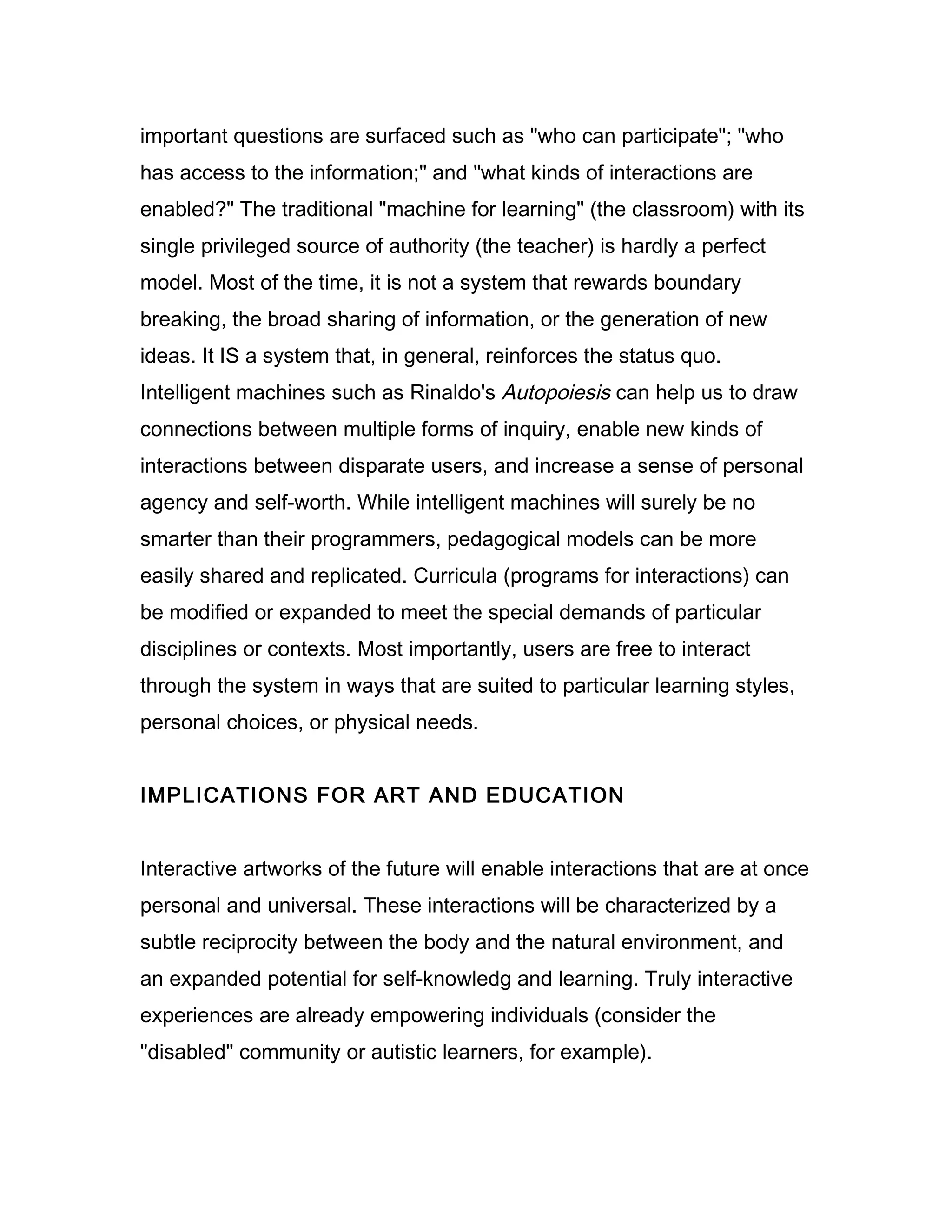 important questions are surfaced such as "who can participate"; "who
has access to the information;" and "what kinds of interactions are
enabled?" The traditional "machine for learning" (the classroom) with its
single privileged source of authority (the teacher) is hardly a perfect
model. Most of the time, it is not a system that rewards boundary
breaking, the broad sharing of information, or the generation of new
ideas. It IS a system that, in general, reinforces the status quo.
Intelligent machines such as Rinaldo's Autopoiesis can help us to draw
connections between multiple forms of inquiry, enable new kinds of
interactions between disparate users, and increase a sense of personal
agency and self-worth. While intelligent machines will surely be no
smarter than their programmers, pedagogical models can be more
easily shared and replicated. Curricula (programs for interactions) can
be modified or expanded to meet the special demands of particular
disciplines or contexts. Most importantly, users are free to interact
through the system in ways that are suited to particular learning styles,
personal choices, or physical needs.


IMPLICATIONS FOR ART AND EDUCATION


Interactive artworks of the future will enable interactions that are at once
personal and universal. These interactions will be characterized by a
subtle reciprocity between the body and the natural environment, and
an expanded potential for self-knowledg and learning. Truly interactive
experiences are already empowering individuals (consider the
"disabled" community or autistic learners, for example).
 