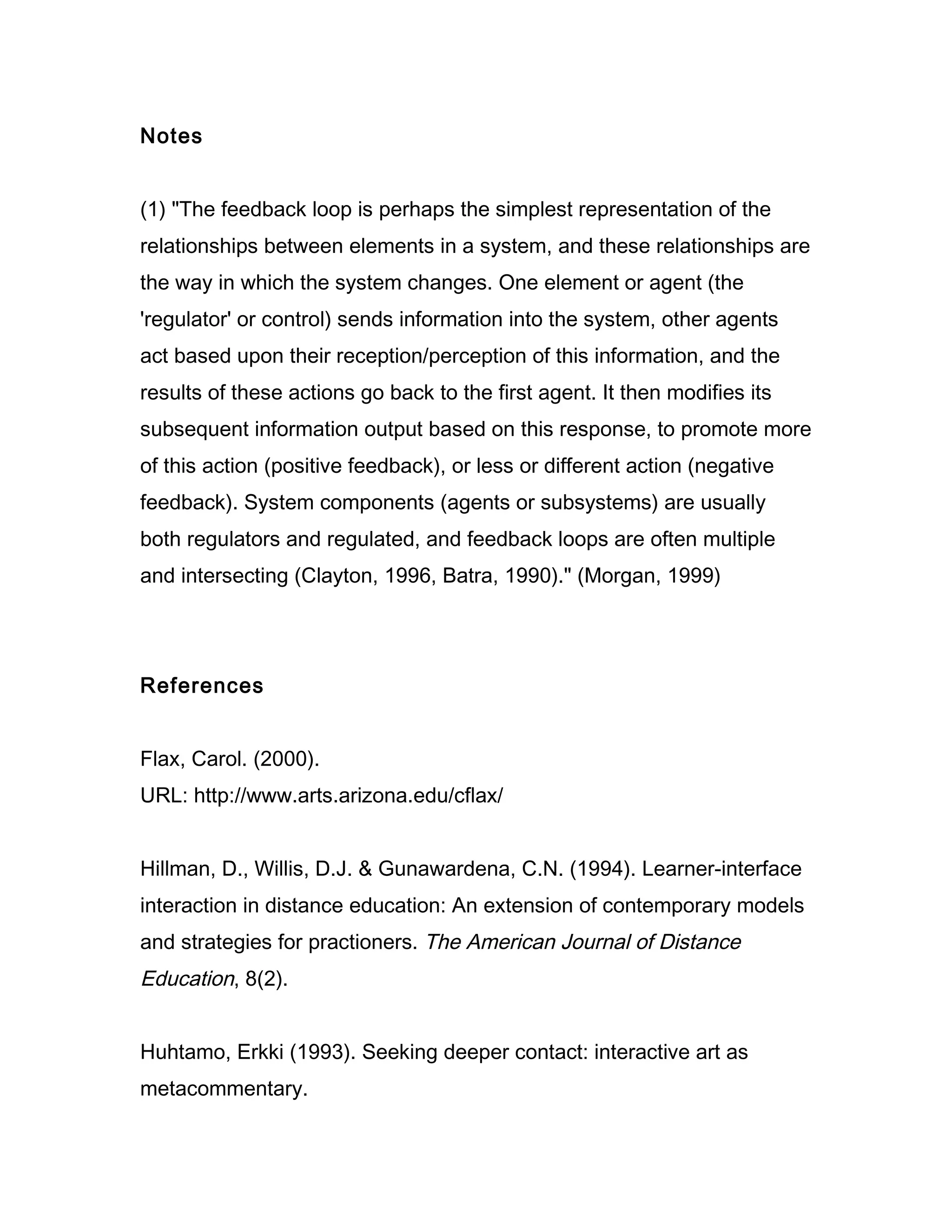 Notes


(1) "The feedback loop is perhaps the simplest representation of the
relationships between elements in a system, and these relationships are
the way in which the system changes. One element or agent (the
'regulator' or control) sends information into the system, other agents
act based upon their reception/perception of this information, and the
results of these actions go back to the first agent. It then modifies its
subsequent information output based on this response, to promote more
of this action (positive feedback), or less or different action (negative
feedback). System components (agents or subsystems) are usually
both regulators and regulated, and feedback loops are often multiple
and intersecting (Clayton, 1996, Batra, 1990)." (Morgan, 1999)




References


Flax, Carol. (2000).
URL: http://www.arts.arizona.edu/cflax/


Hillman, D., Willis, D.J. & Gunawardena, C.N. (1994). Learner-interface
interaction in distance education: An extension of contemporary models
and strategies for practioners. The American Journal of Distance
Education, 8(2).


Huhtamo, Erkki (1993). Seeking deeper contact: interactive art as
metacommentary.
 