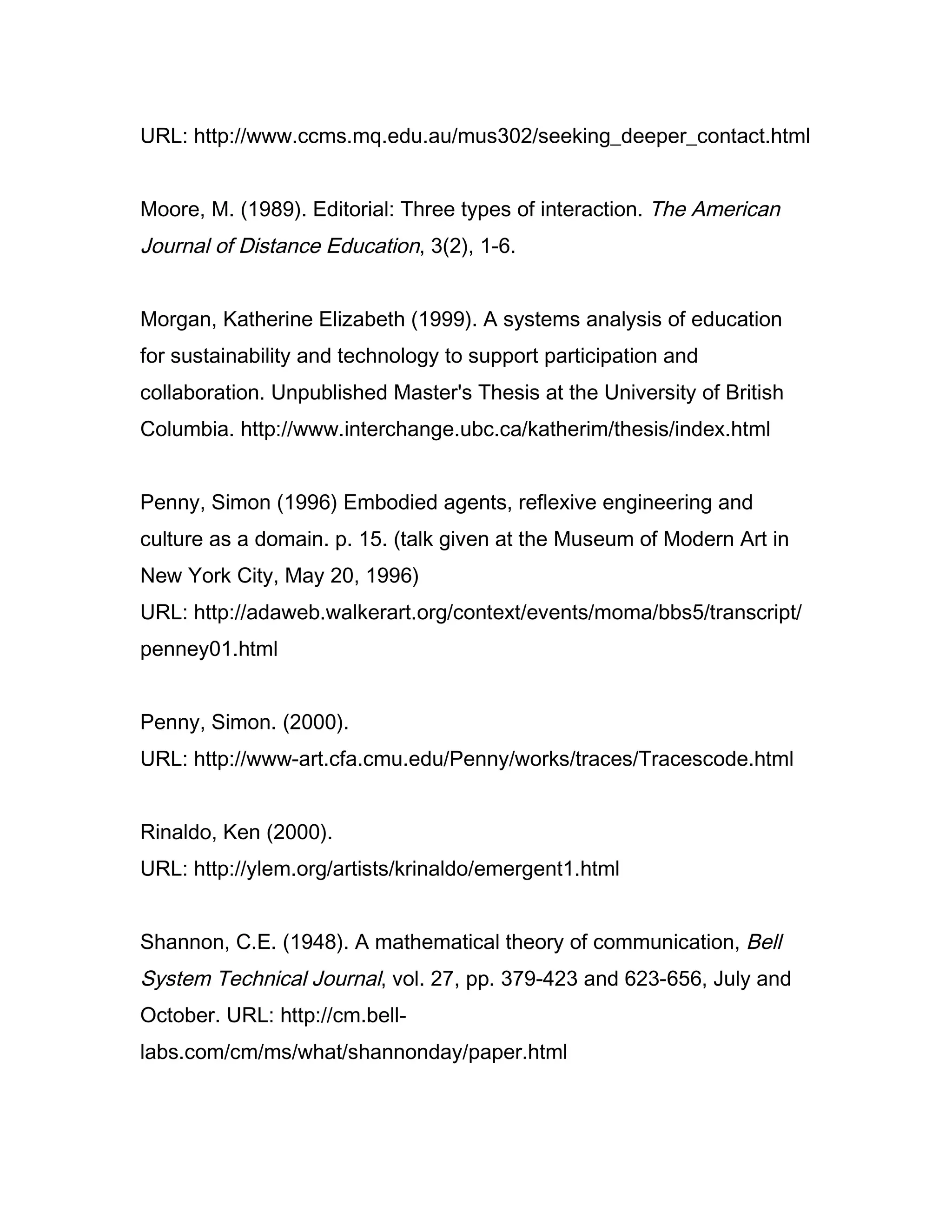 URL: http://www.ccms.mq.edu.au/mus302/seeking_deeper_contact.html


Moore, M. (1989). Editorial: Three types of interaction. The American
Journal of Distance Education, 3(2), 1-6.


Morgan, Katherine Elizabeth (1999). A systems analysis of education
for sustainability and technology to support participation and
collaboration. Unpublished Master's Thesis at the University of British
Columbia. http://www.interchange.ubc.ca/katherim/thesis/index.html


Penny, Simon (1996) Embodied agents, reflexive engineering and
culture as a domain. p. 15. (talk given at the Museum of Modern Art in
New York City, May 20, 1996)
URL: http://adaweb.walkerart.org/context/events/moma/bbs5/transcript/
penney01.html


Penny, Simon. (2000).
URL: http://www-art.cfa.cmu.edu/Penny/works/traces/Tracescode.html


Rinaldo, Ken (2000).
URL: http://ylem.org/artists/krinaldo/emergent1.html


Shannon, C.E. (1948). A mathematical theory of communication, Bell
System Technical Journal, vol. 27, pp. 379-423 and 623-656, July and
October. URL: http://cm.bell-
labs.com/cm/ms/what/shannonday/paper.html
 