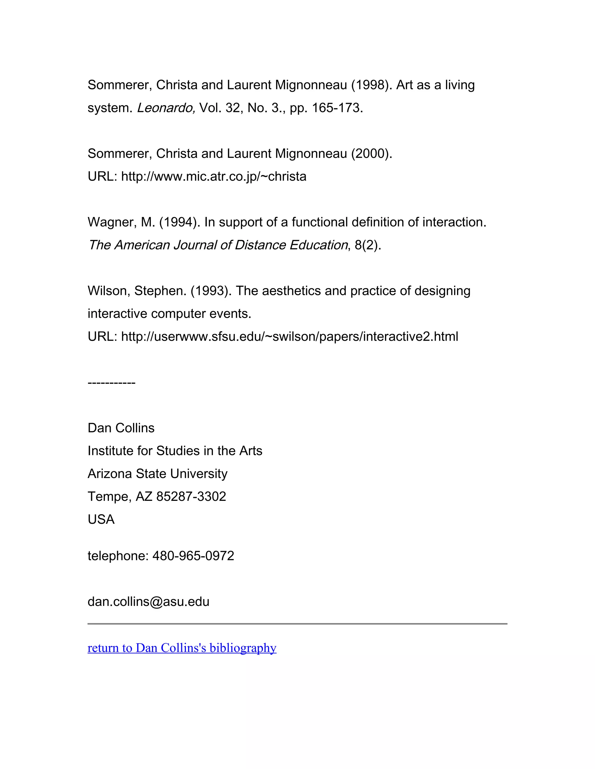 Sommerer, Christa and Laurent Mignonneau (1998). Art as a living
system. Leonardo, Vol. 32, No. 3., pp. 165-173.


Sommerer, Christa and Laurent Mignonneau (2000).
URL: http://www.mic.atr.co.jp/~christa


Wagner, M. (1994). In support of a functional definition of interaction.
The American Journal of Distance Education, 8(2).


Wilson, Stephen. (1993). The aesthetics and practice of designing
interactive computer events.
URL: http://userwww.sfsu.edu/~swilson/papers/interactive2.html


-----------


Dan Collins
Institute for Studies in the Arts
Arizona State University
Tempe, AZ 85287-3302
USA

telephone: 480-965-0972


dan.collins@asu.edu


return to Dan Collins's bibliography
 