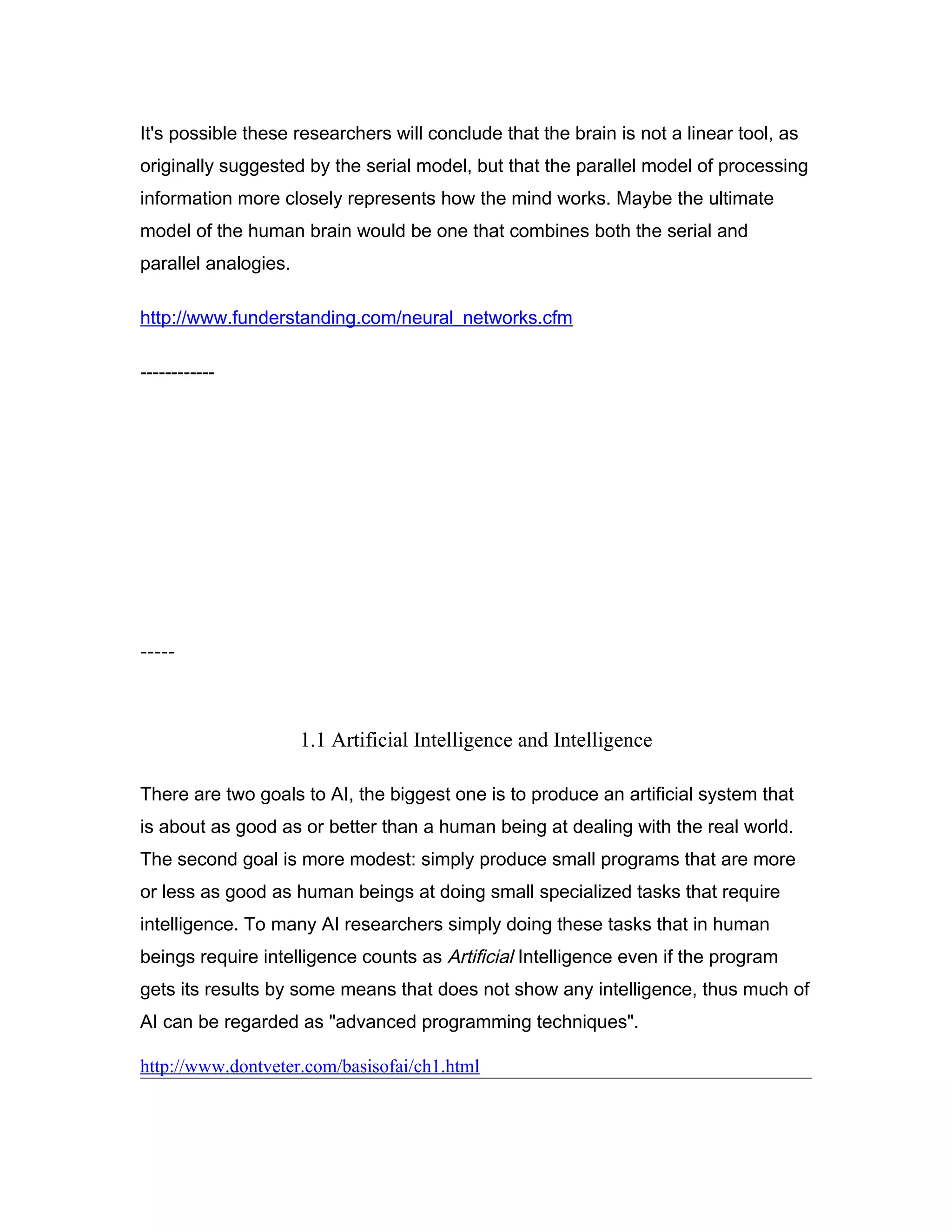 It's possible these researchers will conclude that the brain is not a linear tool, as
originally suggested by the serial model, but that the parallel model of processing
information more closely represents how the mind works. Maybe the ultimate
model of the human brain would be one that combines both the serial and
parallel analogies.

http://www.funderstanding.com/neural_networks.cfm

------------




-----



                      1.1 Artificial Intelligence and Intelligence

There are two goals to AI, the biggest one is to produce an artificial system that
is about as good as or better than a human being at dealing with the real world.
The second goal is more modest: simply produce small programs that are more
or less as good as human beings at doing small specialized tasks that require
intelligence. To many AI researchers simply doing these tasks that in human
beings require intelligence counts as Artificial Intelligence even if the program
gets its results by some means that does not show any intelligence, thus much of
AI can be regarded as "advanced programming techniques".

http://www.dontveter.com/basisofai/ch1.html
 