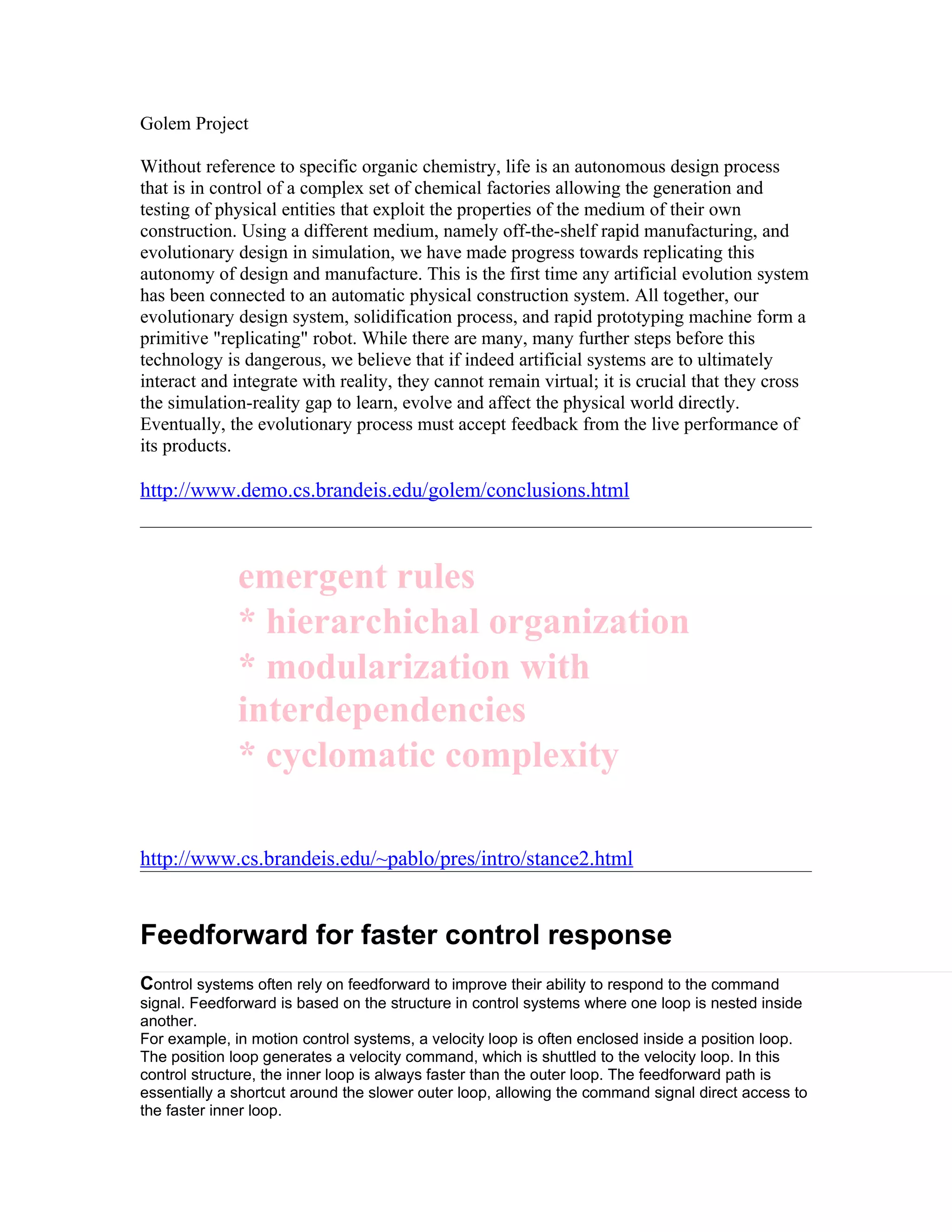 Golem Project

Without reference to specific organic chemistry, life is an autonomous design process
that is in control of a complex set of chemical factories allowing the generation and
testing of physical entities that exploit the properties of the medium of their own
construction. Using a different medium, namely off-the-shelf rapid manufacturing, and
evolutionary design in simulation, we have made progress towards replicating this
autonomy of design and manufacture. This is the first time any artificial evolution system
has been connected to an automatic physical construction system. All together, our
evolutionary design system, solidification process, and rapid prototyping machine form a
primitive "replicating" robot. While there are many, many further steps before this
technology is dangerous, we believe that if indeed artificial systems are to ultimately
interact and integrate with reality, they cannot remain virtual; it is crucial that they cross
the simulation-reality gap to learn, evolve and affect the physical world directly.
Eventually, the evolutionary process must accept feedback from the live performance of
its products.

http://www.demo.cs.brandeis.edu/golem/conclusions.html



              emergent rules
              * hierarchichal organization
              * modularization with
              interdependencies
              * cyclomatic complexity

http://www.cs.brandeis.edu/~pablo/pres/intro/stance2.html


Feedforward for faster control response
Control systems often rely on feedforward to improve their ability to respond to the command
signal. Feedforward is based on the structure in control systems where one loop is nested inside
another.
For example, in motion control systems, a velocity loop is often enclosed inside a position loop.
The position loop generates a velocity command, which is shuttled to the velocity loop. In this
control structure, the inner loop is always faster than the outer loop. The feedforward path is
essentially a shortcut around the slower outer loop, allowing the command signal direct access to
the faster inner loop.
 