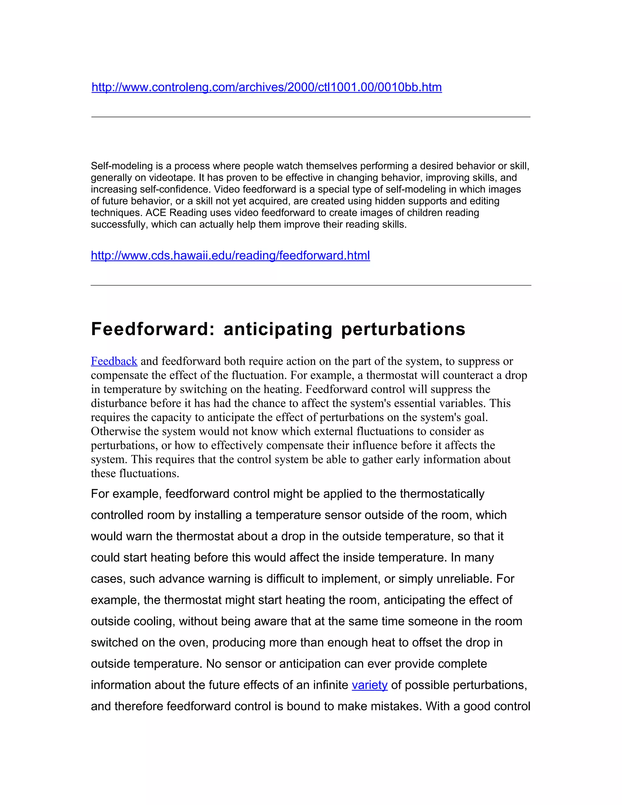 http://www.controleng.com/archives/2000/ctl1001.00/0010bb.htm




Self-modeling is a process where people watch themselves performing a desired behavior or skill,
generally on videotape. It has proven to be effective in changing behavior, improving skills, and
increasing self-confidence. Video feedforward is a special type of self-modeling in which images
of future behavior, or a skill not yet acquired, are created using hidden supports and editing
techniques. ACE Reading uses video feedforward to create images of children reading
successfully, which can actually help them improve their reading skills.


http://www.cds.hawaii.edu/reading/feedforward.html




Feedforward: anticipating perturbations
Feedback and feedforward both require action on the part of the system, to suppress or
compensate the effect of the fluctuation. For example, a thermostat will counteract a drop
in temperature by switching on the heating. Feedforward control will suppress the
disturbance before it has had the chance to affect the system's essential variables. This
requires the capacity to anticipate the effect of perturbations on the system's goal.
Otherwise the system would not know which external fluctuations to consider as
perturbations, or how to effectively compensate their influence before it affects the
system. This requires that the control system be able to gather early information about
these fluctuations.
For example, feedforward control might be applied to the thermostatically
controlled room by installing a temperature sensor outside of the room, which
would warn the thermostat about a drop in the outside temperature, so that it
could start heating before this would affect the inside temperature. In many
cases, such advance warning is difficult to implement, or simply unreliable. For
example, the thermostat might start heating the room, anticipating the effect of
outside cooling, without being aware that at the same time someone in the room
switched on the oven, producing more than enough heat to offset the drop in
outside temperature. No sensor or anticipation can ever provide complete
information about the future effects of an infinite variety of possible perturbations,
and therefore feedforward control is bound to make mistakes. With a good control
 